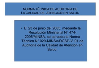 NORMA TÉCNICA DE AUDITORIA DE
LA CALIDAD DE ATENCIÓN EN SALUD
• El 23 de junio del 2005, mediante la
Resolución Ministerial N° 474-
2005/MINSA, se aprueba la Norma
Técnica N° 029-MINSA/DGSP-V. 01 de
Auditoria de la Calidad de Atención en
Salud.
 