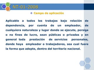 NT-01-2008
 Campo de aplicación
Aplicable a todos los trabajos bajo relación de
dependencia, por cuenta de un empleador, de
cualquiera naturaleza y lugar donde se ejecute, persiga
o no fines de lucro, sean públicas o privadas y en
general toda prestación de servicios personales,
donde haya empleador o trabajadores, sea cual fuere
la forma que adopte, dentro del territorio nacional.
 
