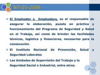 NT-01-2008
 El Empleador o Empleadora, es el responsable de
asegurar la elaboración, puesta en práctica y
funcionamiento del Programa de Seguridad y Salud
en el Trabajo, así como de brindar las facilidades
técnicas, logística y financieras, necesarias para la
consecución.
 El Instituto Nacional de Prevención, Salud y
Seguridad Laborales
 Las Unidades de Supervisión del Trabajo y la
Seguridad Social e Industrial, entre otros.
Fin…….
 
