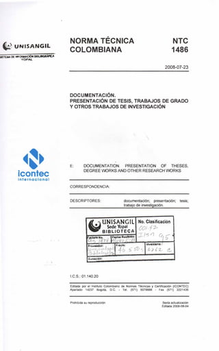 � UNISANGIL
��·icontecInternacional
. . . . .. .
NORMA TÉCNICA
COLOMBIANA
DOCUMENTACIÓN.
NTC
1486
2008-07-23
PRESENTACIÓN DE TESIS, TRABAJOS DE GRADO
Y OTROS TRABAJOS DE INVESTIGACIÓN
E: DOCUMENTATION. PRESENTATION OF THESES,
DEGREE VIORKS ANO OTHER RESEARCH VIORKS
CORRESPONDENCIA:
DESCRIPTORES: documentación; presentación; tesis;
trabajo de investigación.
�UNISANGIL No. Clasificación
Sede Yopal ('OI f PBIBLIOTECA
rle::,.,.,
ú¡ .- 'F<lCtUR No. 'Fecha Rocibldo:
q1> J8n 1 1/r; I
F1ed0' 1nven1trto:Pro�aedof:
,. ' <51 6-J � l
r..I 1
1 ....
O,maclóh:
1.C.S.: 01.140.20
Editada por el Instituto Colombiano de Normas Técnicas y Certificación (ICONTEC)
Apartado 14237 Bogotá. o.e. - Tel (571) 6078888 - Fax (571) 2221435
Prohibida su reproducdón Sexta actualización
Editada 2008-08-04
 