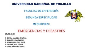 UNIVERSIDAD NACIONAL DE TRUJILLO
FACULTAD DE ENFERMERÍA
SEGUNDA ESPECIALIDAD
MENCIÓN EN :
EMERGENCIAS Y DESASTRES
GRUPO N° 02
 BANDA MACEDO CYNTHIA
 BLANCO PERALTA LESLY
 BOCANEGRA DIAZ LUCIA
 CHOLAN AYAY THALIA
 GALECIOCHUN LIZSETTE
 