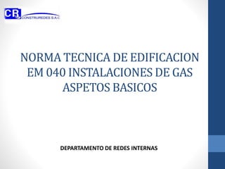 NORMA TECNICA DE EDIFICACION
EM 040 INSTALACIONES DE GAS
ASPETOS BASICOS
DEPARTAMENTO DE REDES INTERNAS
 