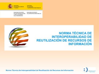 NORMA TÉCNICA DE
                                           INTEROPERABILIDAD DE
                                   REUTILIZACIÓN DE RECURSOS DE
                                                    INFORMACIÓN




Norma Técnica de Interoperabilidad de Reutilización de Recursos de Información
 