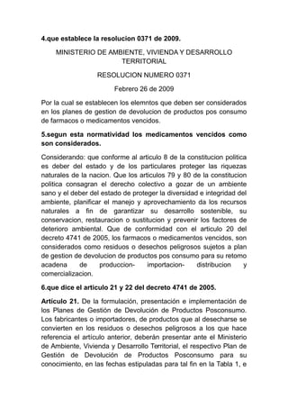 4.que establece la resolucion 0371 de 2009.
MINISTERIO DE AMBIENTE, VIVIENDA Y DESARROLLO
TERRITORIAL
RESOLUCION NUMERO 0371
Febrero 26 de 2009
Por la cual se establecen los elemntos que deben ser considerados
en los planes de gestion de devolucion de productos pos consumo
de farmacos o medicamentos vencidos.
5.segun esta normatividad los medicamentos vencidos como
son considerados.
Considerando: que conforme al articulo 8 de la constitucion politica
es deber del estado y de los particulares proteger las riquezas
naturales de la nacion. Que los articulos 79 y 80 de la constitucion
politica consagran el derecho colectivo a gozar de un ambiente
sano y el deber del estado de proteger la diversidad e integridad del
ambiente, planificar el manejo y aprovechamiento da los recursos
naturales a fin de garantizar su desarrollo sostenible, su
conservacion, restauracion o sustitucion y prevenir los factores de
deterioro ambiental. Que de conformidad con el articulo 20 del
decreto 4741 de 2005, los farmacos o medicamentos vencidos, son
considerados como residuos o desechos peligrosos sujetos a plan
de gestion de devolucion de productos pos consumo para su retomo
acadena de produccion- importacion- distribucion y
comercializacion.
6.que dice el articulo 21 y 22 del decreto 4741 de 2005.
Artículo 21. De la formulación, presentación e implementación de
los Planes de Gestión de Devolución de Productos Posconsumo.
Los fabricantes o importadores, de productos que al desecharse se
convierten en los residuos o desechos peligrosos a los que hace
referencia el artículo anterior, deberán presentar ante el Ministerio
de Ambiente, Vivienda y Desarrollo Territorial, el respectivo Plan de
Gestión de Devolución de Productos Posconsumo para su
conocimiento, en las fechas estipuladas para tal fin en la Tabla 1, e
 