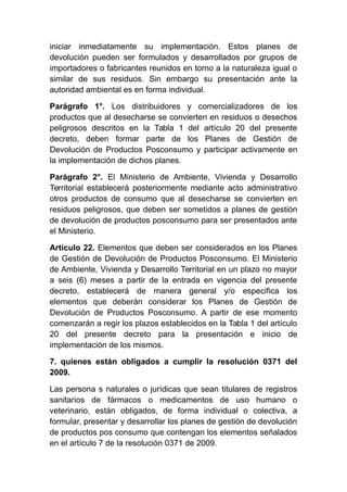 iniciar inmediatamente su implementación. Estos planes de
devolución pueden ser formulados y desarrollados por grupos de
importadores o fabricantes reunidos en torno a la naturaleza igual o
similar de sus residuos. Sin embargo su presentación ante la
autoridad ambiental es en forma individual.
Parágrafo 1°. Los distribuidores y comercializadores de los
productos que al desecharse se convierten en residuos o desechos
peligrosos descritos en la Tabla 1 del artículo 20 del presente
decreto, deben formar parte de los Planes de Gestión de
Devolución de Productos Posconsumo y participar activamente en
la implementación de dichos planes.
Parágrafo 2°. El Ministerio de Ambiente, Vivienda y Desarrollo
Territorial establecerá posteriormente mediante acto administrativo
otros productos de consumo que al desecharse se convierten en
residuos peligrosos, que deben ser sometidos a planes de gestión
de devolución de productos posconsumo para ser presentados ante
el Ministerio.
Artículo 22. Elementos que deben ser considerados en los Planes
de Gestión de Devolución de Productos Posconsumo. El Ministerio
de Ambiente, Vivienda y Desarrollo Territorial en un plazo no mayor
a seis (6) meses a partir de la entrada en vigencia del presente
decreto, establecerá de manera general y/o especifica los
elementos que deberán considerar los Planes de Gestión de
Devolución de Productos Posconsumo. A partir de ese momento
comenzarán a regir los plazos establecidos en la Tabla 1 del artículo
20 del presente decreto para la presentación e inicio de
implementación de los mismos.
7. quienes están obligados a cumplir la resolución 0371 del
2009.
Las persona s naturales o jurídicas que sean titulares de registros
sanitarios de fármacos o medicamentos de uso humano o
veterinario, están obligados, de forma individual o colectiva, a
formular, presentar y desarrollar los planes de gestión de devolución
de productos pos consumo que contengan los elementos señalados
en el artículo 7 de la resolución 0371 de 2009.
 