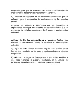 necesarios para que los consumidores finales o residenciales de
medicamentos depositen los medicamentos vencidos.
e) Garantizar la seguridad de los recipientes o elementos que se
coloquen para la recolección de medicamentos de los usuarios
finales.
f) Llenar las planillas y documentes que los fabricantes o
importadores dispongan para el control de los medicamentos que se
recojan dentro del plan posconsumo de fármacos o medicamentos
vencidos.
Artículo 5°. De los consumidores o usuarios finales. Los
usuarios o consumidores finales de fármacos o medicamentos
deberán:
a) Seguir las instrucciones de manejo seguro suministradas por el
fabricante o importador de fármacos o medicamentos en la etiqueta
del producto.
b) Retornar o entregar los fármacos o medicamentos vencidos a
que hace referencia la presente resolución, al mecanismo de
devolución que el fabricante o importador haya establecido.
 