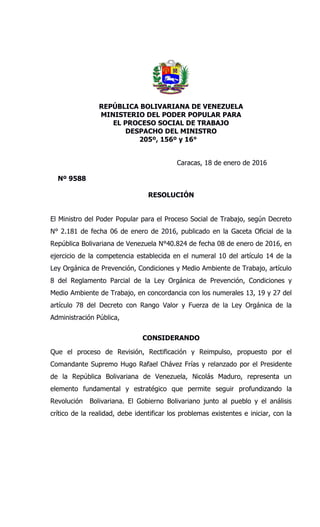 REPÚBLICA BOLIVARIANA DE VENEZUELA
MINISTERIO DEL PODER POPULAR PARA
EL PROCESO SOCIAL DE TRABAJO
DESPACHO DEL MINISTRO
205º, 156º y 16°
Caracas, 18 de enero de 2016
Nº 9588
RESOLUCIÓN
El Ministro del Poder Popular para el Proceso Social de Trabajo, según Decreto
N° 2.181 de fecha 06 de enero de 2016, publicado en la Gaceta Oficial de la
República Bolivariana de Venezuela N°40.824 de fecha 08 de enero de 2016, en
ejercicio de la competencia establecida en el numeral 10 del artículo 14 de la
Ley Orgánica de Prevención, Condiciones y Medio Ambiente de Trabajo, artículo
8 del Reglamento Parcial de la Ley Orgánica de Prevención, Condiciones y
Medio Ambiente de Trabajo, en concordancia con los numerales 13, 19 y 27 del
artículo 78 del Decreto con Rango Valor y Fuerza de la Ley Orgánica de la
Administración Pública,
CONSIDERANDO
Que el proceso de Revisión, Rectificación y Reimpulso, propuesto por el
Comandante Supremo Hugo Rafael Chávez Frías y relanzado por el Presidente
de la República Bolivariana de Venezuela, Nicolás Maduro, representa un
elemento fundamental y estratégico que permite seguir profundizando la
Revolución Bolivariana. El Gobierno Bolivariano junto al pueblo y el análisis
crítico de la realidad, debe identificar los problemas existentes e iniciar, con la
 