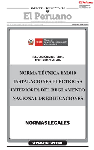 SEPARATA ESPECIAL
RESOLUCIÓN MINISTERIAL
N° 083-2019-VIVIENDA
NORMA TÉCNICA EM.010
INSTALACIONES ELÉCTRICAS
INTERIORES DEL REGLAMENTO
NACIONAL DE EDIFICACIONES
Martes 12 de marzo de 2019
AÑO DE LA LUCHA CONTRA LA CORRUPCIÓN Y LA IMPUNIDAD
Firmado Digitalmente por:
EDITORA PERU
Fecha: 12/03/2019 04:35:11
 