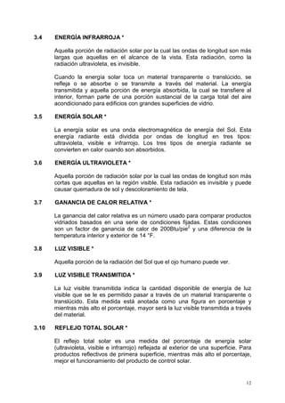 12
3.4 ENERGÍA INFRARROJA *
Aquella porción de radiación solar por la cual las ondas de longitud son más
largas que aquellas en el alcance de la vista. Esta radiación, como la
radiación ultravioleta, es invisible.
Cuando la energía solar toca un material transparente o translúcido, se
refleja o se absorbe o se transmite a través del material. La energía
transmitida y aquella porción de energía absorbida, la cual se transfiere al
interior, forman parte de una porción sustancial de la carga total del aire
acondicionado para edificios con grandes superficies de vidrio.
3.5 ENERGÍA SOLAR *
La energía solar es una onda electromagnética de energía del Sol. Esta
energía radiante está dividida por ondas de longitud en tres tipos:
ultravioleta, visible e infrarrojo. Los tres tipos de energía radiante se
convierten en calor cuando son absorbidos.
3.6 ENERGÍA ULTRAVIOLETA *
Aquella porción de radiación solar por la cual las ondas de longitud son más
cortas que aquellas en la región visible. Esta radiación es invisible y puede
causar quemadura de sol y descoloramiento de tela.
3.7 GANANCIA DE CALOR RELATIVA *
La ganancia del calor relativa es un número usado para comparar productos
vidriados basados en una serie de condiciones fijadas. Estas condiciones
son un factor de ganancia de calor de 200Btu/pie2
y una diferencia de la
temperatura interior y exterior de 14 °F.
3.8 LUZ VISIBLE *
Aquella porción de la radiación del Sol que el ojo humano puede ver.
3.9 LUZ VISIBLE TRANSMITIDA *
La luz visible transmitida indica la cantidad disponible de energía de luz
visible que se le es permitido pasar a través de un material transparente o
translúcido. Esta medida está anotada como una figura en porcentaje y
mientras más alto el porcentaje, mayor será la luz visible transmitida a través
del material.
3.10 REFLEJO TOTAL SOLAR *
El reflejo total solar es una medida del porcentaje de energía solar
(ultravioleta, visible e infrarrojo) reflejada al exterior de una superficie. Para
productos reflectivos de primera superficie, mientras más alto el porcentaje,
mejor el funcionamiento del producto de control solar.
 