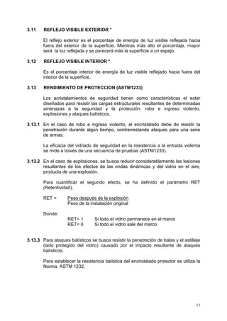 13
3.11 REFLEJO VISIBLE EXTERIOR *
El reflejo exterior es el porcentaje de energía de luz visible reflejada hacia
fuera del exterior de la superficie. Mientras más alto el porcentaje, mayor
será la luz reflejada y se parecerá más la superficie a un espejo.
3.12 REFLEJO VISIBLE INTERIOR *
Es el porcentaje interior de energía de luz visible reflejado hacia fuera del
interior de la superficie.
3.13 RENDIMIENTO DE PROTECCION (ASTM1233)
Los acristalamientos de seguridad tienen como características el estar
diseñados para resistir las cargas estructurales resultantes de determinadas
amenazas a la seguridad y la protección: robo e ingreso violento,
explosiones y ataques balísticos.
3.13.1 En el caso de robo e ingreso violento, el encristalado debe de resistir la
penetración durante algún tiempo, contrarrestando ataques para una serie
de armas.
La eficacia del vidriado de seguridad en la resistencia a la entrada violenta
se mide a través de una secuencia de pruebas (ASTM1233).
3.13.2 En el caso de explosiones, se busca reducir considerablemente las lesiones
resultantes de los efectos de las ondas dinámicas y del vidrio en el aire,
producto de una explosión.
Para cuantificar el segundo efecto, se ha definido el parámetro RET
(Retentividad).
RET = Peso después de la explosión
Peso de la instalación original
Donde:
RET= 1 Si todo el vidrio permanece en el marco
RET= 0 Si todo el vidrio sale del marco
3.13.3 Para ataques balísticos se busca resistir la penetración de balas y el astillaje
(lado protegido del vidrio) causado por el impacto resultante de ataques
balísticos.
Para establecer la resistencia balística del encristalado protector se utiliza la
Norma ASTM 1232.
 