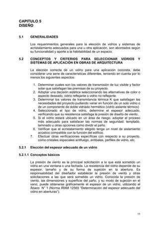 16
CAPITULO 5
DISEÑO
5.1 GENERALIDADES
Los requerimientos generales para la elección de vidrios y sistemas de
acristalamiento adecuados para una u otra aplicación, son abordados según
su funcionalidad y aporte a la habitabilidad de un espacio.
5.2 CONCEPTOS Y CRITERIOS PARA SELECCIONAR VIDRIOS Y
SISTEMAS DE APLICACIÓN EN OBRAS DE ARQUITECTURA
La elección correcta de un vidrio para una aplicación concreta, debe
considerar una serie de características diferentes, teniendo en cuenta por lo
menos los siguientes aspectos:
1. Determinar cuales son los valores de transmisión de luz visible y factor
solar que satisfagan las premisas de su proyecto.
2. Adoptar una decisión estética seleccionando las alternativas de color o
aspecto deseado, vidrio reflejante o vidrio no reflejante.
3. Determinar los valores de transmitancia térmica K que satisfagan las
necesidades del proyecto pudiendo variar en función de un solo vidrio o
de un componente de doble vidriado hermético (vidrio aislante térmico)
4. Seleccionado el tipo de vidrio, determine el espesor adecuado,
verificando que su resistencia satisfaga la presión de diseño de viento.
5. Si el vidrio estará ubicado en un área de riesgo, adoptar el proceso
más adecuado para satisfacer las normas de seguridad: templado,
laminado u otras opciones como dividir el paño.
6. Verificar que el acristalamiento elegido tenga un nivel de aislamiento
acústico compatible con la función del edificio.
7. Efectuar otras verificaciones específicas con respecto a su proyecto,
como cristales especiales antifuego, antibalas, perfiles de vidrio, etc.
5.2.1 Elección del espesor adecuado de un vidrio
5.2.1.1 Conceptos básicos
La presión de viento es la principal solicitación a la que está sometido un
vidrio en una ventana o una fachada. La resistencia del vidrio depende de su
espesor, tamaño y de su forma de sujeción en la abertura. Es
responsabilidad del diseñador establecer la presión de viento y otras
solicitaciones a las que será sometido un vidrio. Conocida la presión de
viento, las dimensiones y superficie del paño, y su modo de sujeción en el
vano, puede obtenerse gráficamente el espesor de un vidrio, utilizando el
Ábaco N° 1 (Norma IRAM 12565 “Determinación del espesor adecuado del
vidrio en aberturas”).
 