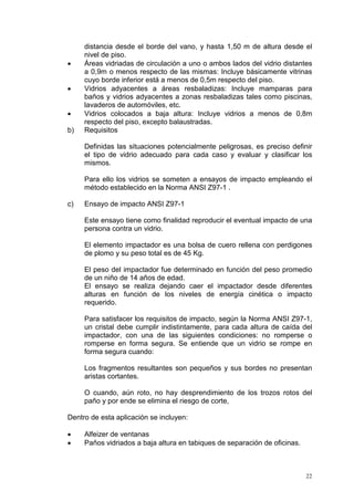 22
distancia desde el borde del vano, y hasta 1,50 m de altura desde el
nivel de piso.
• Áreas vidriadas de circulación a uno o ambos lados del vidrio distantes
a 0,9m o menos respecto de las mismas: Incluye básicamente vitrinas
cuyo borde inferior está a menos de 0,5m respecto del piso.
• Vidrios adyacentes a áreas resbaladizas: Incluye mamparas para
baños y vidrios adyacentes a zonas resbaladizas tales como piscinas,
lavaderos de automóviles, etc.
• Vidrios colocados a baja altura: Incluye vidrios a menos de 0,8m
respecto del piso, excepto balaustradas.
b) Requisitos
Definidas las situaciones potencialmente peligrosas, es preciso definir
el tipo de vidrio adecuado para cada caso y evaluar y clasificar los
mismos.
Para ello los vidrios se someten a ensayos de impacto empleando el
método establecido en la Norma ANSI Z97-1 .
c) Ensayo de impacto ANSI Z97-1
Este ensayo tiene como finalidad reproducir el eventual impacto de una
persona contra un vidrio.
El elemento impactador es una bolsa de cuero rellena con perdigones
de plomo y su peso total es de 45 Kg.
El peso del impactador fue determinado en función del peso promedio
de un niño de 14 años de edad.
El ensayo se realiza dejando caer el impactador desde diferentes
alturas en función de los niveles de energía cinética o impacto
requerido.
Para satisfacer los requisitos de impacto, según la Norma ANSI Z97-1,
un cristal debe cumplir indistintamente, para cada altura de caída del
impactador, con una de las siguientes condiciones: no romperse o
romperse en forma segura. Se entiende que un vidrio se rompe en
forma segura cuando:
Los fragmentos resultantes son pequeños y sus bordes no presentan
aristas cortantes.
O cuando, aún roto, no hay desprendimiento de los trozos rotos del
paño y por ende se elimina el riesgo de corte,
Dentro de esta aplicación se incluyen:
• Alfeizer de ventanas
• Paños vidriados a baja altura en tabiques de separación de oficinas.
 