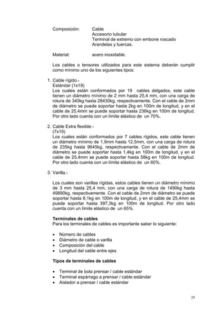 29
Composición: Cable
Accesorio tubular
Terminal de extremo con embone roscado
Arandelas y tuercas.
Material: acero inoxidable.
Los cables o tensores utilizados para este sistema deberán cumplir
como mínimo uno de los siguientes tipos:
1. Cable rígido.-
Estándar (1x19)
Los cuales están conformados por 19 cables delgados, este cable
tienen un diámetro mínimo de 2 mm hasta 25,4 mm, con una carga de
rotura de 340kg hasta 28430kg, respectivamente. Con el cable de 2mm
de diámetro se puede soportar hasta 2kg en 100m de longitud, y en el
cable de 25,4mm se puede soportar hasta 236kg en 100m de longitud.
Por otro lado cuenta con un límite elástico de un 70%.
2. Cable Extra flexible.-
(7x19)
Los cuales están conformados por 7 cables rígidos, este cable tienen
un diámetro mínimo de 1,9mm hasta 12,5mm, con una carga de rotura
de 235kg hasta 9645kg, respectivamente. Con el cable de 2mm de
diámetro se puede soportar hasta 1,4kg en 100m de longitud, y en el
cable de 25,4mm se puede soportar hasta 58kg en 100m de longitud.
Por otro lado cuenta con un límite elástico de un 60%.
3. Varilla.-
Los cuales son varillas rígidas, estos cables tienen un diámetro mínimo
de 3 mm hasta 25,4 mm, con una carga de rotura de 1490kg hasta
49890kg, respectivamente. Con el cable de 2mm de diámetro se puede
soportar hasta 8,1kg en 100m de longitud, y en el cable de 25,4mm se
puede soportar hasta 397,3kg en 100m de longitud. Por otro lado
cuenta con un límite elástico de un 65%.
Terminales de cables
Para los terminales de cables es importante saber lo siguiente:
• Número de cables
• Diámetro de cable o varilla
• Composición del cable
• Longitud del cable entre ejes
Tipos de terminales de cables
• Terminal de bola prensar / cable estándar
• Terminal espárrago a prensar / cable estándar
• Aislador a prensar / cable estándar
 