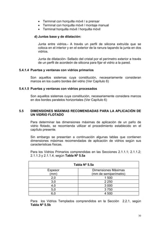 30
• Terminal con horquilla móvil / a prensar
• Terminal con horquilla móvil / montaje manual
• Terminal horquilla móvil / horquilla móvil
d) Juntas base y de dilatación:
Junta entre vidrios.- A través un perfil de silicona extruída que se
coloca en el interior y en el exterior de la ranura tapando la junta en dos
vidrios.
Junta de dilatación- Sellado del cristal por el perímetro exterior a través
de un perfil de acordeón de silicona para fijar el vidrio a la pared.
5.4.1.4 Puertas y ventanas con vidrios primarios
Son aquellos sistemas cuya constitución, necesariamente consideran
marcos en los cuatro bordes del vidrio (Ver Capítulo 6)
5.4.1.5 Puertas y ventanas con vidrios procesados
Son aquellos sistemas cuya constitución, necesariamente considera marcos
en dos bordes paralelos horizontales (Ver Capítulo 6)
5.5 DIMENSIONES MÁXIMAS RECOMENDADAS PARA LA APLICACIÓN DE
UN VIDRIO FLOTADO
Para determinar las dimensiones máximas de aplicación de un paño de
vidrio flotado, se recomienda utilizar el procedimiento establecido en el
capítulo presente.
Sin embargo se presentan a continuación algunas tablas que contienen
dimensiones máximas recomendadas de aplicación de vidrios según sus
características físicas.
Para los Vidrios Primarios comprendidas en las Secciones 2.1.1.1; 2.1.1.2;
2.1.1.3 y 2.1.1.4, según Tabla Nº 5.5a
Tabla Nº 5.5a
Espesor
(mm)
Dimensiones Máximas
(mm de semiperímetro)
2,0 1 500
3,0 2 250
4,0 3 000
5,0 3 750
6,0 4 500
Para los Vidrios Templados comprendidos en la Sección 2.2.1, según
Tabla Nº 5.5b
 