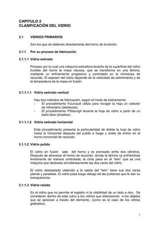 5
CAPITULO 2
CLASIFICACIÓN DEL VIDRIO
2.1 VIDRIOS PRIMARIOS
Son los que se obtienen directamente del horno de fundición.
2.1.1 Por su proceso de fabricación
2.1.1.1 Vidrio estirado
Proceso por la cual una máquina estiradora levanta de la superficie del vidrio
fundido del horno la masa viscosa, que se transforma en una lámina,
mediante un enfriamiento progresivo y controlado en la chimenea de
recocido. El espesor del vidrio depende de la velocidad de estiramiento y de
la temperatura de la masa en fusión.
2.1.1.1.1 Vidrio estirado vertical
Hay dos métodos de fabricación, según el modo de estiramiento:
- El procedimiento Fourcault utiliza para recoger la hoja un colector
de refractario (debiteuse).
- El procedimiento Pittsburgh levanta la hoja de vidrio a partir de un
baño libre (drawbar).
2.1.1.1.2 Vidrio estirado horizontal
Este procedimiento presenta la particularidad de doblar la hoja de vidrio
hasta la horizontal después del pulido a fuego y antes de entrar en el
horno horizontal de recocido.
2.1.1.2 Vidrio pulido
El vidrio en fusión sale del horno y es prensado entre dos cilindros.
Después de atravesar él horno de recocido, donde la lámina va enfriándose
lentamente de manera controlada, la cinta pasa en el “twin” que es una
máquina que desbasta simultáneamente las dos caras del vidrio.
El vidrio desbastado obtenido a la salida del “twin” tiene sus dos caras
planas y paralelas. El vidrio pasa luego debajo de las pulidoras que le dan su
transparencia.
2.1.1.3 Vidrio rolado
Es el vidrio que no permite el registro ni la visibilidad de un lado a otro. Se
consideran dentro de este rubro a los vidrios que distorsionan a los objetos
que se aprecian a través del elemento. (como es el caso de los vidrios
grabados).
 