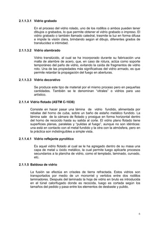 6
2.1.1.3.1 Vidrio grabado
En el proceso del vidrio rolado, uno de los rodillos o ambos pueden tener
dibujos o grabados, lo que permite obtener el vidrio grabado o impreso. El
vidrio grabado o también llamado catedral, trasmite la luz en forma difusa
e impide la visión clara, brindando según el dibujo, diferentes grados de
translucidez e intimidad.
2.1.1.3.2 Vidrio alambrado
Vidrio translúcido, al cual se ha incorporado durante su fabricación una
malla de alambre de acero, que, en caso de rotura, actúa como soporte
temporáneo del paño de vidrio, evitando la caída de fragmentos de vidrio
roto. Una de las propiedades más significativas del vidrio armado, es que
permite retardar la propagación del fuego en aberturas.
2.1.1.3.3 Vidrio decorativo
Se produce este tipo de material por el mismo proceso pero en pequeñas
cantidades. También se le denominan “vitrales” o vidrios para uso
artístico.
2.1.1.4 Vidrio flotado (ASTM C-1036)
Consiste en hacer pasar una lámina de vidrio fundido, alimentada por
rebalse del horno de cuba, sobre un baño de estaño metálico fundido. La
lámina sale de la cámara de flotado y prosigue en forma horizontal dentro
del horno de recocido hasta su salida al corte. El vidrio plano flotado tiene
superficies planas, paralelas y “pulidas al fuego”, aunque no son idénticas:
una está en contacto con el metal fundido y la otra con la atmósfera, pero en
la práctica son indistinguibles a simple vista.
2.1.1.4.1 Vidrio reflejante pyrolítíco
Es aquel vidrio flotado al cual se le ha agregado dentro de su masa una
capa de metal u óxido metálico, la cual permite luego aplicarle procesos
secundarios a la plancha de vidrio, como el templado, laminado, curvado,
etc.
2.1.1.5 Baldosa de vidrio
La fusión se efectúa en crisoles de tierra refractada. Estos vidrios son
transportados por medio de un monorriel y vertidos entre dos rodillos
laminadores. Después del laminado la hoja de vidrio en bruto es introducida
en el túnel calorifugado donde es recocida, luego es cortada según los
tamaños del pedido y pasa entre los elementos de desbaste y pulido.
 