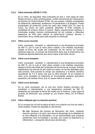 8
2.2.2 Vidrio laminado (ASTM C-1172)
Es un vidrio de seguridad, esta compuesto por dos o más capas de vidrio
flotado primario u otras combinaciones, unidas íntimamente por interposición
de láminas de Polivinil Butiral (PVB), las que poseen notables propiedades
de adherencia, elasticidad, resistencia a la penetración y al desgarro. Posee
propiedades de protección contra los rayos ultra violeta (UV). En caso de
rotura, los trozos de vidrio quedarán adheridos al PVB, evitando la
posibilidad de producir daños al usuario. Según requerimientos estéticos y
funcionales pueden hacerse combinaciones de los cristales y diferentes
espesores de PVB para obtener la performance acústica, térmica y
transmisión de luz visible para cada situación en particular.
2.2.3 Vidrio curvo recocido
Vidrio procesado, sometido a calentamiento a una temperatura promedio
de 550 ºC, por lo cual el vidrio plano cortado a las medidas requeridas,
adopta la forma del molde del contenedor de los hornos de curvado,
pasando luego por un proceso de enfriamiento lento que le proporciona una
resistencia aproximadamente dos veces mayor al del vidrio común.
2.2.4 Vidrio curvo templado
Vidrio procesado, sometido a calentamiento a una temperatura promedio
de 650 ºC, por lo cual el vidrio plano cortado a las medidas requeridas,
adopta la forma del molde del contenedor de los hornos de curvado, enfriado
rápidamente con chorros de aire sobre sus caras, en hornos diseñados para
este proceso. Este proceso le otorga una resistencia a la flexión (tensión)
equivalente de 4 a 5 veces más que el vidrio primario. Si se rompiera el
vidrio curvo templado se fragmenta en innumerables pedazos granulares
pequeños y de bordes romos, que no causan daños al usuario.
2.2.5 Vidrio curvo laminado
Es un vidrio procesado, por el cual dos vidrios flotados primarios son
sometidos a calentamiento a una temperatura promedio de 550 ºC,
adoptando por gravedad la forma del molde que lo contiene. Luego sigue el
proceso de laminación que consiste en unir ambos vidrios con el Polivinil
Butiral.
2.2.6 Vidrio reflejante (por su reacción química)
Es un proceso por el cual se aplica al vidrio una cubierta muy fina de metal u
oxido metálico. Puede ser aplicable en dos formas:
- En frío. Después del proceso de fabricación del vidrio, mediante
reacción química o al vacío; pero tiene la desventaja de la debilidad de
la cara reflejante a la intemperie y no es recomendable para procesos
posteriores como el templado o curvado, por cuanto se distorsiona su
reflectividad, a excepción del proceso de laminado.
 