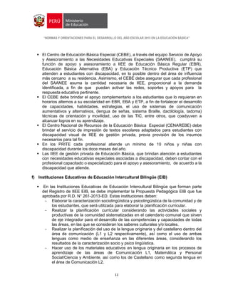 “NORMAS Y ORIENTACIONES PARA EL DESARROLLO DEL AÑO ESCOLAR 2015 EN LA EDUCACIÓN BÁSICA”
11
 El Centro de Educación Básica Especial (CEBE), a través del equipo Servicio de Apoyo
y Asesoramiento a las Necesidades Educativas Especiales (SAANEE), cumplirá su
función de apoyo y asesoramiento a IIEE de Educación Básica Regular (EBR),
Educación Básica Alternativa (EBA) y Educación Técnico Productiva (ETP) que
atienden a estudiantes con discapacidad, en lo posible dentro del área de influencia
más cercano a su residencia. Asimismo, el CEBE debe asegurar que cada profesional
del SAANEE asuma la cantidad necesaria de IIEE, proporcional a la demanda
identificada, a fin de que puedan activar las redes, soportes y apoyos para la
respuesta educativa pertinente.
 El CEBE debe brindar el apoyo complementario a los estudiantes que lo requieran en
horarios alternos a su escolaridad en EBR, EBA y ETP, a fin de fortalecer el desarrollo
de capacidades, habilidades, estrategias, el uso de sistemas de comunicación
aumentativos y alternativos, (lengua de señas, sistema Braille, dactilología, tadoma)
técnicas de orientación y movilidad, uso de las TIC, entre otros, que coadyuven a
alcanzar logros en su aprendizaje.
 El Centro Nacional de Recursos de la Educación Básica Especial (CENAREBE) debe
brindar el servicio de impresión de textos escolares adaptados para estudiantes con
discapacidad visual de IIEE de gestión privada, previa provisión de los insumos
necesarios para tal fin.
 En los PRITE cada profesional atiende un mínimo de 10 niños y niñas con
discapacidad durante los doce meses del año.
 Las IIEE de gestión privada de Educación Básica, que brindan atención a estudiantes
con necesidades educativas especiales asociadas a discapacidad, deben contar con el
profesional capacitado o especializado para el apoyo y asesoramiento, de acuerdo a la
discapacidad que atiende.
f) Instituciones Educativas de Educación Intercultural Bilingüe (EIB)
 En las Instituciones Educativas de Educación Intercultural Bilingüe que forman parte
del Registro de IIEE EIB, se debe implementar la Propuesta Pedagógica EIB que fue
aprobada por R.D. N° 261-2013-ED. Estas instituciones deben:
- Elaborar la caracterización sociolingüística y psicolingüística de la comunidad y de
los estudiantes, que será utilizada para elaborar la planificación curricular.
- Realizar la planificación curricular considerando las actividades sociales y
productivas de la comunidad sistematizadas en el calendario comunal que sirven
de eje integrador para el desarrollo de las competencias y capacidades de todas
las áreas, en las que se consideran los saberes culturales y/o locales.
- Realizar la planificación del uso de la lengua originaria y del castellano dentro del
área de comunicación (L1 y L2 respectivamente), así como el uso de ambas
lenguas como medio de enseñanza en las diferentes áreas, considerando los
resultados de la caracterización socio y psico lingüística.
- Hacer uso de los materiales educativos en lengua originaria en los procesos de
aprendizaje de las áreas de Comunicación L1, Matemática y Personal
Social/Ciencia y Ambiente, así como los de Castellano como segunda lengua en
el área de Comunicación L2.
 