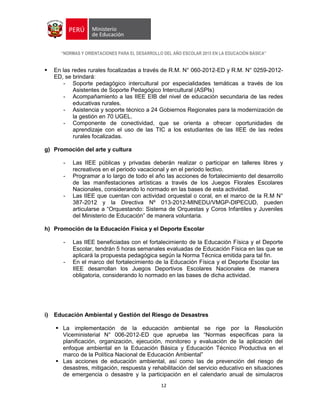 “NORMAS Y ORIENTACIONES PARA EL DESARROLLO DEL AÑO ESCOLAR 2015 EN LA EDUCACIÓN BÁSICA”
12
 En las redes rurales focalizadas a través de R.M. N° 060-2012-ED y R.M. N° 0259-2012-
ED, se brindará:
- Soporte pedagógico intercultural por especialidades temáticas a través de los
Asistentes de Soporte Pedagógico Intercultural (ASPIs)
- Acompañamiento a las IIEE EIB del nivel de educación secundaria de las redes
educativas rurales.
- Asistencia y soporte técnico a 24 Gobiernos Regionales para la modernización de
la gestión en 70 UGEL.
- Componente de conectividad, que se orienta a ofrecer oportunidades de
aprendizaje con el uso de las TIC a los estudiantes de las IIEE de las redes
rurales focalizadas.
g) Promoción del arte y cultura
- Las IIEE públicas y privadas deberán realizar o participar en talleres libres y
recreativos en el periodo vacacional y en el periodo lectivo.
- Programar a lo largo de todo el año las acciones de fortalecimiento del desarrollo
de las manifestaciones artísticas a través de los Juegos Florales Escolares
Nacionales, considerando lo normado en las bases de esta actividad.
- Las IIEE que cuentan con actividad orquestal o coral, en el marco de la R.M N°
387-2012 y la Directiva Nº 013-2012-MINEDU/VMGP-DIPECUD, pueden
articularse a “Orquestando: Sistema de Orquestas y Coros Infantiles y Juveniles
del Ministerio de Educación” de manera voluntaria.
h) Promoción de la Educación Física y el Deporte Escolar
- Las IIEE beneficiadas con el fortalecimiento de la Educación Física y el Deporte
Escolar, tendrán 5 horas semanales evaluadas de Educación Física en las que se
aplicará la propuesta pedagógica según la Norma Técnica emitida para tal fin.
- En el marco del fortalecimiento de la Educación Física y el Deporte Escolar las
IIEE desarrollan los Juegos Deportivos Escolares Nacionales de manera
obligatoria, considerando lo normado en las bases de dicha actividad.
i) Educación Ambiental y Gestión del Riesgo de Desastres
 La implementación de la educación ambiental se rige por la Resolución
Viceministerial N° 006-2012-ED que aprueba las “Normas específicas para la
planificación, organización, ejecución, monitoreo y evaluación de la aplicación del
enfoque ambiental en la Educación Básica y Educación Técnico Productiva en el
marco de la Política Nacional de Educación Ambiental”
 Las acciones de educación ambiental, así como las de prevención del riesgo de
desastres, mitigación, respuesta y rehabilitación del servicio educativo en situaciones
de emergencia o desastre y la participación en el calendario anual de simulacros
 