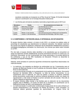 “NORMAS Y ORIENTACIONES PARA EL DESARROLLO DEL AÑO ESCOLAR 2015 EN LA EDUCACIÓN BÁSICA”
13
escolares nacionales se incorporan en el Plan Anual de Trabajo. El Comité Ambiental
actúa en coordinación con el Consejo Educativo Institucional.
 Las fechas para simulacros escolares nacionales programados para el 2015 son:
Simulacro Fecha Se conmemora en el marco de
Primero Miércoles 22 de Abril Día Mundial de la Tierra
Segundo Viernes 29 de Mayo Día de la Solidaridad
Tercero Jueves 09 de Julio Día Mundial de la Población y Poblamiento del
Territorio
Cuarto Martes 13 de Octubre Día Internacional para la Reducción de Desastres
Quinto Jueves 12 de Noviembre Día Mundial del Reciclaje y del Aire Limpio
5.1.2 COMPROMISO 2: RETENCIÓN ANUAL E INTERANUAL DE ESTUDIANTES
El equipo directivo debe conducir, al iniciar el año 2015, un proceso de análisis sobre el
porcentaje de estudiantes que abandonaron la institución educativa. Se deberán examinar
las causas que originan la repitencia y deserción de los estudiantes estableciendo acciones y
estrategias pedagógicas orientadas a su disminución, las mismas que deben estar incluidas
en el PAT.
Por otro lado, el equipo directivo debe identificar a los estudiantes que se encuentren en
riesgo de deserción escolar estableciendo acciones preventivas tomando en cuenta que, en
Educación Secundaria, se han incrementado dos horas adicionales a la jornada laboral de
los profesores y que en las IIEE focalizadas de Educación Primaria se desarrolla la
estrategia de Soporte Pedagógico.
Además, serán tomadas en cuenta las siguientes orientaciones específicas relacionadas a la
matrícula escolar:
 La matrícula y los traslados se efectúan de conformidad con los “Lineamientos para el
proceso de Matrícula Escolar en las IE públicas de Educación Básica” aprobados por la
R.M. N° 0516-2007-ED.
 La matrícula escolar procede con la presentación de la partida de nacimiento, Documento
Nacional de Identidad (DNI) o Pasaporte. La falta de dichos documentos, no es
impedimento para la matrícula. En caso los padres o tutores no pudieran presentar
dichos documentos, podrá suplir la carencia mediante declaración jurada, con cargo a la
regularización a más tardar al finalizar el primer semestre del año escolar. Para ello el
director realizará el seguimiento del caso.
 El equipo directivo debe orientar a las familias para la obtención de los documentos
exigidos ante el RENIEC y el Centro de Salud de su localidad, en coordinación con la
Defensoría Escolar del Niño y del Adolescente, si la hubiere.
 La matrícula escolar no podrá estar condicionada al pago previo de la cuota ordinaria y/o
aportes extraordinarios a la Asociación de Padres de Familia u otros conceptos. La
matrícula deberá garantizar igualdad de oportunidades sin ninguna forma de
 