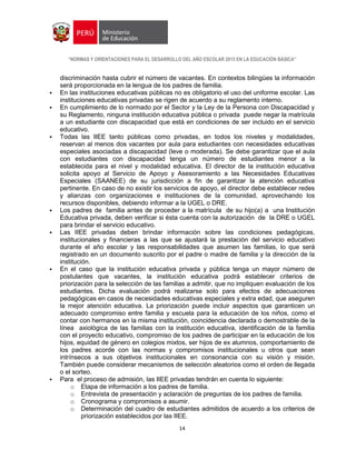 “NORMAS Y ORIENTACIONES PARA EL DESARROLLO DEL AÑO ESCOLAR 2015 EN LA EDUCACIÓN BÁSICA”
14
discriminación hasta cubrir el número de vacantes. En contextos bilingües la información
será proporcionada en la lengua de los padres de familia.
 En las instituciones educativas públicas no es obligatorio el uso del uniforme escolar. Las
instituciones educativas privadas se rigen de acuerdo a su reglamento interno.
 En cumplimiento de lo normado por el Sector y la Ley de la Persona con Discapacidad y
su Reglamento, ninguna institución educativa pública o privada puede negar la matrícula
a un estudiante con discapacidad que está en condiciones de ser incluido en el servicio
educativo.
 Todas las IIEE tanto públicas como privadas, en todos los niveles y modalidades,
reservan al menos dos vacantes por aula para estudiantes con necesidades educativas
especiales asociadas a discapacidad (leve o moderada). Se debe garantizar que el aula
con estudiantes con discapacidad tenga un número de estudiantes menor a la
establecida para el nivel y modalidad educativa. El director de la institución educativa
solicita apoyo al Servicio de Apoyo y Asesoramiento a las Necesidades Educativas
Especiales (SAANEE) de su jurisdicción a fin de garantizar la atención educativa
pertinente. En caso de no existir los servicios de apoyo, el director debe establecer redes
y alianzas con organizaciones e instituciones de la comunidad, aprovechando los
recursos disponibles, debiendo informar a la UGEL o DRE.
 Los padres de familia antes de proceder a la matrícula de su hijo(a) a una Institución
Educativa privada, deben verificar si ésta cuenta con la autorización de la DRE o UGEL
para brindar el servicio educativo.
 Las IIEE privadas deben brindar información sobre las condiciones pedagógicas,
institucionales y financieras a las que se ajustará la prestación del servicio educativo
durante el año escolar y las responsabilidades que asumen las familias, lo que será
registrado en un documento suscrito por el padre o madre de familia y la dirección de la
institución.
 En el caso que la institución educativa privada y pública tenga un mayor número de
postulantes que vacantes, la institución educativa podrá establecer criterios de
priorización para la selección de las familias a admitir, que no impliquen evaluación de los
estudiantes. Dicha evaluación podrá realizarse solo para efectos de adecuaciones
pedagógicas en casos de necesidades educativas especiales y extra edad, que aseguren
la mejor atención educativa. La priorización puede incluir aspectos que garanticen un
adecuado compromiso entre familia y escuela para la educación de los niños, como el
contar con hermanos en la misma institución, coincidencia declarada o demostrable de la
línea axiológica de las familias con la institución educativa, identificación de la familia
con el proyecto educativo, compromiso de los padres de participar en la educación de los
hijos, equidad de género en colegios mixtos, ser hijos de ex alumnos, comportamiento de
los padres acorde con las normas y compromisos institucionales u otros que sean
intrínsecos a sus objetivos institucionales en consonancia con su visión y misión.
También puede considerar mecanismos de selección aleatorios como el orden de llegada
o el sorteo.
 Para el proceso de admisión, las IIEE privadas tendrán en cuenta lo siguiente:
o Etapa de información a los padres de familia.
o Entrevista de presentación y aclaración de preguntas de los padres de familia.
o Cronograma y compromisos a asumir.
o Determinación del cuadro de estudiantes admitidos de acuerdo a los criterios de
priorización establecidos por las IIEE.
 