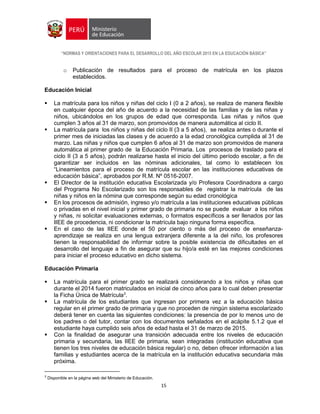 “NORMAS Y ORIENTACIONES PARA EL DESARROLLO DEL AÑO ESCOLAR 2015 EN LA EDUCACIÓN BÁSICA”
15
o Publicación de resultados para el proceso de matrícula en los plazos
establecidos.
Educación Inicial
 La matrícula para los niños y niñas del ciclo I (0 a 2 años), se realiza de manera flexible
en cualquier época del año de acuerdo a la necesidad de las familias y de las niñas y
niños, ubicándolos en los grupos de edad que corresponda. Las niñas y niños que
cumplen 3 años al 31 de marzo, son promovidos de manera automática al ciclo II.
 La matrícula para los niños y niñas del ciclo II (3 a 5 años), se realiza antes o durante el
primer mes de iniciadas las clases y de acuerdo a la edad cronológica cumplida al 31 de
marzo. Las niñas y niños que cumplen 6 años al 31 de marzo son promovidos de manera
automática al primer grado de la Educación Primaria. Los procesos de traslado para el
ciclo II (3 a 5 años), podrán realizarse hasta el inicio del último período escolar, a fin de
garantizar ser incluidos en las nóminas adicionales, tal como lo establecen los
“Lineamientos para el proceso de matrícula escolar en las instituciones educativas de
educación básica”, aprobados por R.M. Nº 0516-2007.
 El Director de la institución educativa Escolarizada y/o Profesora Coordinadora a cargo
del Programa No Escolarizado son los responsables de registrar la matrícula de las
niñas y niños en la nómina que corresponde según su edad cronológica
 En los procesos de admisión, ingreso y/o matrícula a las instituciones educativas públicas
o privadas en el nivel inicial y primer grado de primaria no se puede evaluar a los niños
y niñas, ni solicitar evaluaciones externas, o formatos específicos a ser llenados por las
IIEE de procedencia, ni condicionar la matrícula bajo ninguna forma específica.
 En el caso de las IIEE donde el 50 por ciento o más del proceso de enseñanza-
aprendizaje se realiza en una lengua extranjera diferente a la del niño, los profesores
tienen la responsabilidad de informar sobre la posible existencia de dificultades en el
desarrollo del lenguaje a fin de asegurar que su hijo/a esté en las mejores condiciones
para iniciar el proceso educativo en dicho sistema.
Educación Primaria
 La matrícula para el primer grado se realizará considerando a los niños y niñas que
durante el 2014 fueron matriculados en inicial de cinco años para lo cual deben presentar
la Ficha Única de Matrícula3
.
 La matrícula de los estudiantes que ingresan por primera vez a la educación básica
regular en el primer grado de primaria y que no proceden de ningún sistema escolarizado
deberá tener en cuenta las siguientes condiciones: la presencia de por lo menos uno de
los padres o del tutor, contar con los documentos señalados en el acápite 5.1.2 que el
estudiante haya cumplido seis años de edad hasta el 31 de marzo de 2015.
 Con la finalidad de asegurar una transición adecuada entre los niveles de educación
primaria y secundaria, las IIEE de primaria, sean integradas (institución educativa que
tienen los tres niveles de educación básica regular) o no, deben ofrecer información a las
familias y estudiantes acerca de la matrícula en la institución educativa secundaria más
próxima.
3
Disponible en la página web del Ministerio de Educación.
 