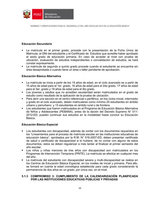 “NORMAS Y ORIENTACIONES PARA EL DESARROLLO DEL AÑO ESCOLAR 2015 EN LA EDUCACIÓN BÁSICA”
16
Educación Secundaria
 La matrícula en el primer grado, procede con la presentación de la Ficha Única de
Matricula, el DNI del estudiante y el Certificado de Estudios que acredite haber aprobado
el sexto grado de educación primaria. En caso de acceder al nivel con prueba de
ubicación, evaluación de estudios independientes o convalidación de estudios, se hará
constar expresamente.
 La matrícula de segundo a quinto grado procede cuando el estudiante se encuentra sin
área desaprobada o cuando tiene un área o taller pendiente de aprobación.
Educación Básica Alternativa
 La matrícula se inicia a partir de los 14 años de edad, en el ciclo avanzado es a partir de
15 años de edad para el 1er. grado, 16 años de edad para el 2do grado, 17 años de edad
para el 3er. grado y 18 años de edad para el 4to grado.
 Los jóvenes y adultos que no acrediten escolaridad serán matriculados en el grado de
estudio como resultado de la aplicación de la prueba de ubicación.
 Para abrir una sección en el centro referencial o periférico, en los ciclos inicial, intermedio
y grado en el ciclo avanzado, deben matricularse como mínimo 20 estudiantes en ámbito
urbano y periurbano y 15 estudiantes en ámbito rural o de frontera.
 Los estudiantes que fueron matriculados en el Programa de Educación Básica Alternativa
de Niños y Adolescentes (PEBANA), antes de la dación del Decreto Supremo N° 011-
2012-ED, pueden continuar sus estudios en la modalidad hasta concluir su Educación
Básica.
Educación Básica Especial
 Los estudiantes con discapacidad, además de contar con los documentos requeridos en
los “Lineamientos para el proceso de matrícula escolar en las instituciones educativas de
educación básica”, aprobados por la R.M. N° 516-2007-ED, deben presentar certificado
de salud o certificado de discapacidad si lo hubiere; de no contar con alguno de estos
documentos, estos se deben regularizar a más tardar al finalizar el primer semestre del
año escolar.
 Los niños y niñas menores de tres años con discapacidad son matriculados en los
Programas de Intervención Temprana (PRITE). La matrícula se efectúa en cualquier mes
del año.
 La matrícula del estudiante con discapacidad severa y multi-discapacidad se realiza en
los Centros de Educación Básica Especial, en los niveles de inicial y primaria. Para ello,
se tomará en cuenta la edad cronológica establecida para cada grado considerando la
permanencia de dos años en un grado, por única vez, en el nivel.
5.1.3 COMPROMISO 3: CUMPLIMIENTO DE LA CALENDARIZACIÓN PLANIFICADA
POR LAS INSTITUCIONES EDUCATIVAS PÚBLICAS Y PRIVADAS
 