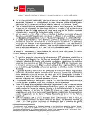 “NORMAS Y ORIENTACIONES PARA EL DESARROLLO DEL AÑO ESCOLAR 2015 EN LA EDUCACIÓN BÁSICA”
18
 Las IIEE programarán actividades y participarán en actos de celebración de la localidad o
actividades propuestas por organizaciones sociales, privadas o públicas solo si éstas
contribuyen al Programa Curricular Anual y forman parte del Plan Anual de Trabajo.
 Para la contabilización de las horas efectivas de clase no se consideran las actividades
en eventos de celebración de organismos públicos o privados. Está terminantemente
prohibido el uso de horas efectivas de clase para ensayos de desfiles escolares,
celebraciones de aniversarios, fiestas patronales o similares4
.
 No se expondrá a los niños y niñas a marchas o desfiles, concursos, olimpiadas
deportivas, celebraciones patronales o similares, ni a fiestas de promoción que no estén
acordes con sus necesidades e intereses y que generen gastos en la economía familiar.
 El Cuadro de Distribución de Horas de Clase, garantiza la organización y distribución de
las horas de clases en coherencia con el plan de estudios establecido, y la pertinencia
pedagógica en relación a las especialidades de los profesores. Este instrumento es
normado por el Ministerio de Educación, para las instituciones educativas públicas del
nivel de educación secundaria de la EBR y del ciclo avanzado de la EBA.
La asistencia, permanencia y carga horaria del personal para Instituciones Educativas
Públicas, se regula teniendo en consideración:
 El control de asistencia y permanencia del personal de IIEE públicas se establece en la
Ley General de Educación, Ley de Reforma Magisterial y el reglamento interno de la
institución educativa. El director está obligado a establecer mecanismos de control de
asistencia del personal de las IIEE, informando a la UGEL o DRE las inasistencias para
el descuento correspondiente. El personal está obligado bajo responsabilidad a cumplir
con la asistencia, puntualidad y permanencia que exige el calendario escolar y el horario
de trabajo.
 La jornada de trabajo semanal de los profesores de Educación Básica Regular Nivel
Secundaria y Educación Básica Alternativa Ciclo Avanzado, contratados o nombrados,
puede extenderse hasta un máximo de treinta (30) horas pedagógicas, conforme lo
establece el artículo 65 de la Ley Nº 29944. También se pueden autorizar contratos
menores a 24 horas para completar el Plan de Estudios.
 La distribución de la carga horaria del docente de Educación Secundaria se contempla de
lunes a viernes y la hora de tutoría debe planificarse dentro de la misma.
 En las IIEE donde se implementen procesos de reestructuración que incluyan cambio de
turno de los profesores deberá procederse teniendo en cuenta los siguientes criterios:
escala magisterial, tiempo de servicios docente en la institución educativa y tiempo de
servicios docentes al servicio del Estado. El criterio de escala magisterial será
suspendido, en tanto no se culmine con los concursos excepcionales de reubicación de
escalas magisteriales en la Carrera Pública Magisterial de la Ley de la Reforma
Magisterial.
 En la modalidad de EBA, la jornada de trabajo de los profesores es de 30 ó 24 horas, las
cuales deberán cumplirse con horas efectivas de clases, en diferentes horarios y/o
turnos. Los CEBA públicos ampliarán en coordinación con la instancia de gestión
4 De conformidad con lo señalado en la Resolución Ministerial N° 0352-2006-ED que aprueba la Directiva "Normas y
Orientaciones para la Celebración del 185 Aniversario Patrio" y la Resolución Viceministerial N° 022-2007-ED que aprueba las
“Normas para el fortalecimiento de la Convivencia y Disciplina Escolar, el Uso adecuado del tiempo y la Formación, Cívica y
Patriótica de los Estudiantes de las Instituciones y Programas de la Educación Básica"
 