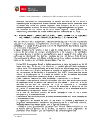 “NORMAS Y ORIENTACIONES PARA EL DESARROLLO DEL AÑO ESCOLAR 2015 EN LA EDUCACIÓN BÁSICA”
19
educativa descentralizada correspondiente, el servicio educativo en el ciclo inicial e
intermedio para el programa de alfabetización en aulas periféricas con profesores de la
modalidad. Los CEBA solo pueden organizar aulas multigrado en el ciclo inicial o
intermedio pero no multiciclo. En el ciclo avanzado solo podrá organizarse por grados.
 Los directores de los centros de educación básica especial deben garantizar la
elaboración y cumplimento del cuadro de horas de cada profesional del SAANEE.
5.1.4 COMPROMISO 4: USO PEDAGÓGICO DEL TIEMPO DURANTE LAS SESIONES
DE APRENDIZAJE EN LAS INSTITUCIONES EDUCATIVAS PÚBLICAS
Para ser visibilizado en su cumplimiento, este compromiso requiere de manera obligatoria la
ejecución de un proceso de acompañamiento y monitoreo a la práctica docente que debe ser
realizado por el equipo directivo, para lo cual deberá utilizar la ficha de monitoreo sugerida
por el Ministerio de Educación5
.
El equipo directivo lidera y promueve que el uso del tiempo durante el desarrollo de las
sesiones de aprendizaje se dedique, prioritariamente, a la realización de actividades
pedagógicas. Durante el monitoreo y acompañamiento que el equipo directivo realice a los
profesores se identificarán las distintas prácticas de uso del tiempo. Esto brindará
información para la reflexión y el diálogo y el planteamiento de Metas y estrategias para el
mejor uso del tiempo en las actividades de aprendizaje. Para ello:
 En las IIEE de educación Inicial, el trabajo pedagógico a cargo del docente es de 30
horas semanales. En los servicios educativos no escolarizados el trabajo pedagógico
mínimo es de 20 horas pedagógicas semanales. Los turnos y horarios serán concertados
entre la profesora coordinadora y el personal que atiende a niños y niñas, en función de
sus necesidades, de las familias y la comunidad. Las UGEL deben garantizar como
mínimo el cumplimiento de 10 meses de trabajo de las animadoras educativas
comunitarias, debiendo ser designadas desde el mes de marzo.
 En los programas de educación inicial de ciclo I el horario de atención es flexible.
 Durante los primeros días de asistencia de los niños y las niñas a los servicios educativos
de educación inicial se permitirá la compañía de los padres o cuidadores, a fin de
favorecer los procesos de transición del hogar al programa y la institución
educativa/programa no escolarizado y asegurar la adaptación. A excepción de los
programas no escolarizados del ciclo I, cuya característica es la asistencia de niños
acompañados por sus padres o adultos cuidadores.
 En el nivel de educación primaria, el trabajo pedagógico diario es de 6 horas
pedagógicas y 30 horas semanales.
 En el nivel de educación secundaria, el trabajo mínimo diario es de 7 horas pedagógicas
y 35 horas semanales.
 La organización de horarios de clase en los niveles de primaria y secundaria se
programan preferentemente en sesiones de aprendizaje de dos o más horas continuas,
utilizando el tiempo de manera óptima para el logro de aprendizajes.
 Teniendo en cuenta que el área de Educación Física requiere un tiempo relacionado con
la higiene personal después de su práctica, las sesiones deben programarse de
preferencia antes del recreo y en las horas finales del turno correspondiente.
5
Ver página 4
 