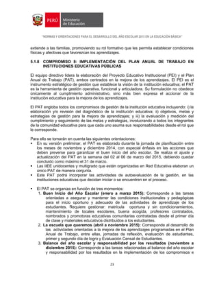 “NORMAS Y ORIENTACIONES PARA EL DESARROLLO DEL AÑO ESCOLAR 2015 EN LA EDUCACIÓN BÁSICA”
23
extiende a las familias, promoviendo su rol formativo que les permita establecer condiciones
físicas y afectivas que favorezcan los aprendizajes.
5.1.8 COMPROMISO 8: IMPLEMENTACIÓN DEL PLAN ANUAL DE TRABAJO EN
INSTITUCIONES EDUCATIVAS PÚBLICAS
El equipo directivo lidera la elaboración del Proyecto Educativo Institucional (PEI) y el Plan
Anual de Trabajo (PAT), ambos centrados en la mejora de los aprendizajes. El PEI es el
instrumento estratégico de gestión que establece la visión de la institución educativa; el PAT
es la herramienta de gestión operativa, funcional y articuladora. Su formulación no obedece
únicamente al cumplimiento administrativo, sino más bien expresa el accionar de la
institución educativa para la mejora de los aprendizajes.
El PAT engloba todos los compromisos de gestión de la institución educativa incluyendo: i) la
elaboración y/o revisión del diagnóstico de la institución educativa; ii) objetivos, metas y
estrategias de gestión para la mejora de aprendizajes; y iii) la evaluación y medición del
cumplimiento y seguimiento de las metas y estrategias, involucrando a todos los integrantes
de la comunidad educativa para que cada uno asuma sus responsabilidades desde el rol que
le corresponde.
Para ello se tomarán en cuenta las siguientes orientaciones:
 En su versión preliminar, el PAT es elaborado durante la jornada de planificación entre
los meses de noviembre y diciembre 2014, con especial énfasis en las acciones que
deben preverse para garantizar el buen inicio del año escolar. Se realiza el ajuste y
actualización del PAT en la semana del 02 al 06 de marzo del 2015, debiendo quedar
concluido como máximo el 31 de marzo.
 Las IIEE unidocentes y multigrado que están organizadas en Red Educativa elaboran un
único PAT de manera conjunta.
 Este PAT podrá incorporar las actividades de autoevaluación de la gestión, en las
instituciones educativas que decidan iniciar o se encuentren en el proceso.
 El PAT se organiza en función de tres momentos:
1. Buen Inicio del Año Escolar (enero a marzo 2015): Corresponde a las tareas
orientadas a asegurar y mantener las condiciones institucionales y pedagógicas
para el inicio oportuno y adecuado de las actividades de aprendizaje de los
estudiantes. Requiere gestionar: matrícula oportuna y sin condicionamientos,
mantenimiento de locales escolares, buena acogida, profesores contratados,
nombrados y promotoras educativas comunitarias contratadas desde el primer día
de clase y materiales educativos distribuidos a los estudiantes.
2. La escuela que queremos (abril a noviembre 2015): Corresponde al desarrollo de
las actividades orientadas a la mejora de los aprendizajes programadas en el Plan
Anual de Trabajo, entre ellas, jornadas de reflexión, evaluación de estudiantes,
primer y segundo día de logro y Evaluación Censal de Estudiantes.
3. Balance del año escolar y responsabilidad por los resultados (noviembre a
diciembre 2015): Corresponde a las tareas relacionadas al balance del año escolar
y responsabilidad por los resultados en la implementación de los compromisos e
 