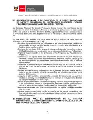“NORMAS Y ORIENTACIONES PARA EL DESARROLLO DEL AÑO ESCOLAR 2015 EN LA EDUCACIÓN BÁSICA”
26
5.2 ORIENTACIONES PARA LA IMPLEMENTACIÓN DE LA ESTRATEGIA NACIONAL
DE SOPORTE PEDAGÓGICO EN INSTITUCIONES EDUCATIVAS PÚBLICAS
POLIDOCENTES COMPLETAS DE EDUCACIÓN PRIMARIA.
La Estrategia Nacional de Soporte Pedagógico busca mejorar los aprendizajes de los
estudiantes de nivel de Educación Primaria e involucra la participación de estudiantes,
profesores, padres de familia y directores de IIEE, organizaciones civiles y otros actores de
la comunidad, de acuerdo a las disposiciones que el Ministerio de Educación emitirá para tal
fin.
En este marco, las acciones que debe liderar el equipo directivo de cada institución
educativa focalizada para el año 2015 son:
oPromover la participación de los profesores en los tres (3) talleres de capacitación
programados al inicio del año escolar (marzo), a medio año (julio/agosto) y al
finalizar el año escolar (octubre).
oPromover las reuniones de los grupos de interaprendizaje entre los profesores de su
institución educativa, en coordinación con el acompañante de Soporte Pedagógico.
oPromover la participación de los profesores en los Programas de Actualización en
Didáctica.
oAcondicionar un espacio físico para implementar el aula de refuerzo escolar que
atenderá a seis (6) estudiantes aproximadamente de primer, segundo y tercer grado
de educación primaria por cada sesión, brindando las facilidades para la atención
contra-horario.
oSupervisar la asistencia regular del docente fortaleza en las acciones de refuerzo
escolar, así como en las jornadas con padres y madres de familia y encuentros
familiares.
oRealizar acompañamiento pedagógico a los profesores de tercer, cuarto, quinto y
sexto grado de educación primaria, de acuerdo a las orientaciones vertidas en su
proceso de formación.
oAsegurar la convocatoria y el desarrollo adecuado de las jornadas con padres y
madres de familia y encuentros familiares, que permitan el involucramiento de estos
en los aprendizajes de sus hijos e hijas.
oDistribuir oportunamente las unidades didácticas y sesiones de aprendizaje impresas
a los profesores de primero a sexto grado de educación primaria, promoviendo su
uso en la planificación curricular y en el proceso de enseñanza y aprendizaje.
oBrindar las facilidades para que los acompañantes de soporte pedagógico realicen
sus funciones.
oGenerar reuniones periódicas con los acompañantes de soporte pedagógico, para
intercambiar información sobre el progreso del desempeño de los profesores de su
institución educativa.
5.3 ORIENTACIONES PARA LA IMPLEMENTACIÓN DE LA INICIATIVA
INTERSECTORIAL E INTERGUBERNAMENTAL APRENDE SALUDABLE EN LAS
INSTITUCIONES EDUCATIVAS PÚBLICAS.
 
