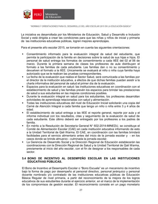 “NORMAS Y ORIENTACIONES PARA EL DESARROLLO DEL AÑO ESCOLAR 2015 EN LA EDUCACIÓN BÁSICA”
27
La iniciativa es desarrollada por los Ministerios de Educación, Salud y Desarrollo e Inclusión
Social y está dirigida a crear las condiciones para que las niñas y niños de inicial y primaria
de las instituciones educativas públicas, logren mejores aprendizajes.
Para el presente año escolar 2015, se tomarán en cuenta las siguientes orientaciones:
 Consentimiento informado para la evaluación integral de salud del estudiante, que
permita la participación de la familia en decisiones sobre la salud de sus hijas e hijos. El
personal de salud entrega los formatos de consentimiento a cada IIEE del 02 al 06 de
marzo. Durante la primera semana de clases los profesores de aula distribuyen el
formato a las familias de cada estudiante. Las familias dan o no su consentimiento y
devuelven el formato a la IIEE. Únicamente se evaluará al niño o niña cuya familia haya
autorizado que se le realicen las pruebas correspondientes.
 La fecha de la evaluación que realiza el Sector Salud, será comunicada a las familias por
el director de la institución educativa, a efectos de que dichas familias puedan asistir a la
charla informativa del personal de salud el primer día de la evaluación.
 Espacios para la evaluación en salud: las instituciones educativas en coordinación con el
establecimiento de salud y las familias prevén los espacios para brindar las prestaciones
de salud a sus estudiantes en las mejores condiciones posibles.
 Durante la evaluación integral en salud para los estudiantes, los profesores desarrollan
actividades de aprendizaje relacionadas con salud y alimentación.
 Todas las instituciones educativas del nivel de Educación Inicial solicitarán una copia del
Carné de Atención Integral a cada familia que tenga un niño o niña entre 3 y 4 años de
edad.
 El establecimiento de salud entrega a las IIEE el reporte general, reporte por aula y el
informe individual con los resultados, citas y seguimiento de la evaluación de salud de
cada estudiante. Este último deberá ser entregado por los profesores a los padres de
familia.
 En mérito a la Resolución de Secretaría General N° 602-2014-MINEDU, se constituye el
Comité de Alimentación Escolar (CAE) en cada institución educativa informando de esto
a la Unidad Territorial de Qali Warma. El CAE, en coordinación con las familias brindará
facilidades para el servicio alimentario antes del inicio de la jornada escolar y - en los
casos donde se brinde almuerzo - culminada la jornada escolar.
 La Gerencia de Desarrollo Social y la Dirección Regional de Educación establecerán las
coordinaciones con la Dirección Regional de Salud y la Unidad Territorial de Qali Warma,
previamente al inicio del año escolar, con el fin de designar a los responsables de cada
sector.
5.4 BONO DE INCENTIVO AL DESEMPEÑO ESCOLAR EN LAS INSTITUCIONES
EDUCATIVAS PÚBLICAS.
El Bono de Incentivo al Desempeño Escolar o “Bono Escuela” es un mecanismo de incentivo
bajo la forma de pago por desempeño al personal directivo, personal jerárquico y personal
docente nombrado y/o contratado de las instituciones educativas públicas de Educación
Básica Regular de nivel primaria, a partir del reconocimiento de la mejora de los logros
educativos de sus estudiantes durante el ejercicio anterior, en el marco de la implementación
de los compromisos de gestión escolar. El reconocimiento consiste en un pago monetario
 
