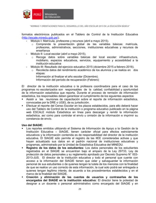 “NORMAS Y ORIENTACIONES PARA EL DESARROLLO DEL AÑO ESCOLAR 2015 EN LA EDUCACIÓN BÁSICA”
29
formatos electrónicos publicados en el Tablero de Control de la Institución Educativa
(http://escale.minedu.gob.pe/).
- Módulo I: Matrícula, profesores y recursos (abril a mayo 2015).
o Comprende la presentación global de las variables básicas: matrícula,
profesores, administrativos, secciones, instituciones educativas y recursos de
enseñanza
- Módulo II: Local escolar (abril a mayo 2015).
o Recoge datos sobre variables básicas del local escolar: infraestructura,
mobiliario, espacios educativos, servicios, equipamiento y accesibilidad a la
institución educativa
- Módulo III: Resultado del ejercicio educativo 2015 (diciembre 2015 a febrero 2016).
o Recolecta datos del rendimiento académico de los alumnos y se realiza en dos
etapas:
Información al finalizar el año escolar (Diciembre).
Información del período de recuperación (Febrero)
El director de la institución educativa o la profesora coordinadora para el caso de los
programas no escolarizados son responsables de la calidad, confiabilidad y oportunidad
de la información estadística que reporta. Durante el proceso de remisión de información
estadística, los responsables deben garantizar el cumplimiento de los siguientes aspectos:
 Asistir a las reuniones de capacitación sobre el reporte de información estadística,
convocadas por la DRE o UGEL de su jurisdicción.
 Efectuar el reporte del Censo Escolar en los plazos establecidos, para ello deberá hacer
uso del Tablero de Control de la institución o programa educativo publicado en la página
web ESCALE módulo Estadística en línea para descargar y remitir la información
estadística, así como para controlar el envío u omisión de la información e imprimir su
constancia de envío.
Uso del SIAGIE:
 Los reportes emitidos utilizando el Sistema de Información de Apoyo a la Gestión de la
Institución Educativa – SIAGIE, tienen carácter oficial para efectos estrictamente
educativos y la información contenida es de responsabilidad del director de la institución
educativa. El SIAGIE sólo permite el registro de las IIEE consideradas activas y que
hayan actualizado sus datos en el padrón nacional de instituciones educativas y
programas, administrado por la Unidad de Estadística Educativa del MINEDU.
 Registro de los datos de los estudiantes: Los datos personales de los estudiantes
registrados en el SIAGIE se encuentran bajo el amparo de la Ley 29733, Ley de
protección de datos personales y su reglamento aprobado por Decreto Supremo N° 003-
2013-JUS. El director de la institución educativa y todo el personal que cuente con
acceso a la información del SIAGIE tienen que velar y salvaguardar la información
personal de sus estudiantes o de quienes tengan la tutela de los menores con la finalidad
de que se realice un uso correcto de esta información, la cual solo podrá ser entregada a
quienes tengan legítimo interés, de acuerdo a los procedimientos establecidos y en el
marco de la finalidad del SIAGIE.
 Creación y eliminación de las cuentas de usuarios y contraseñas de los
encargados del SIAGIE en la institución educativa: El director tiene la potestad de
designar a un docente o personal administrativo como encargado del SIAGIE y en
 