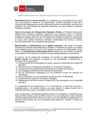 “NORMAS Y ORIENTACIONES PARA EL DESARROLLO DEL AÑO ESCOLAR 2015 EN LA EDUCACIÓN BÁSICA”
3
Revalorización de la carrera docente: en el entendido que una escuela es tan buena
como sus maestros y directores, se implementarán políticas orientadas a hacer de la
Carrera Pública Magisterial una opción profesional atractiva y meritocrática, que dote a los
profesores de oportunidades de desarrollo profesional, así como mejores condiciones
laborales y bienestar.
Cierre de la brecha de Infraestructura Educativa Pública: el Programa Nacional de
Infraestructura Educativa establece mecanismos para gestionar mejor la inversión,
continuar un proceso acelerado de rehabilitación de instituciones educativas, de atención
al déficit de infraestructura así como la sustitución de aquellas escuelas que representan
un riesgo ante posibles fenómenos naturales, contemplando las normas y criterios
técnicos relacionados con la infraestructura educativa.
Modernización y fortalecimiento de la gestión educativa: para lograr una gestión
educativa ágil, eficiente, descentralizada y orientada a resultados que ayuden a la mejora
de la calidad educativa en el país, se ha iniciado un proceso de modernización de las
UGEL. Los Compromisos de Desempeño 2015 facilitarán que se consolide una gestión
por resultados en las instancias de gestión educativa descentralizada a nivel nacional.
El accionar de las instituciones educativas se consolida en ocho compromisos de
gestión escolar para asegurar el progreso en los aprendizajes, la permanencia y
conclusión de los estudiantes:
1) Progreso anual de los aprendizajes de todas y todos los estudiantes de la Institución
Educativa.
2) Retención anual e interanual de estudiantes en la Institución Educativa.
3) Cumplimiento de la calendarización planificada por la Institución Educativa.
4) Uso pedagógico del tiempo en las sesiones de aprendizaje.
5) Uso de herramientas pedagógicas por los profesores durante las sesiones de
aprendizaje.
6) Uso de materiales y recursos educativos durante la sesión de aprendizaje.
7) Gestión del clima escolar en la Institución Educativa.
8) Implementación del Plan Anual de Trabajo (PAT) con participación de la comunidad
educativa.
El cumplimiento de los compromisos 4, 5 y 6 se evidencian a través del monitoreo y
acompañamiento a la práctica docente que debe realizar el equipo directivo de la
institución educativa, para lo cual utilizará una ficha de monitoreo1
.
Estos compromisos e indicadores de gestión escolar son de obligatorio cumplimiento para
todas las IIEE públicas y para las IIEE privadas en lo que corresponda. Cada institución
educativa deberá proponerse metas para cada uno de los indicadores establecidos en la
presente norma técnica, las que le permitirán tomar decisiones, intervenir y mejorar los
aprendizajes.
1
Las fichas de monitoreo referidas en los compromisos de gestión 4, 5 y 6 estarán disponibles en el Manual de Gestión Escolar,
el cual será publicado en la web del Ministerio de Educación en febrero de 2015.
 