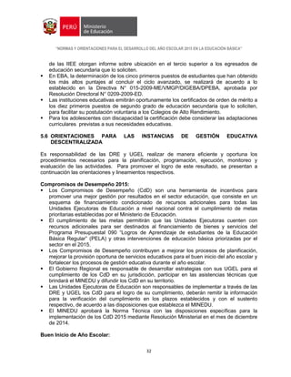 “NORMAS Y ORIENTACIONES PARA EL DESARROLLO DEL AÑO ESCOLAR 2015 EN LA EDUCACIÓN BÁSICA”
32
de las IIEE otorgan informe sobre ubicación en el tercio superior a los egresados de
educación secundaria que lo soliciten.
 En EBA, la determinación de los cinco primeros puestos de estudiantes que han obtenido
los más altos puntajes al concluir el ciclo avanzado, se realizará de acuerdo a lo
establecido en la Directiva N° 015-2009-ME/VMGP/DIGEBA/DPEBA, aprobada por
Resolución Directoral N° 0209-2009-ED.
 Las instituciones educativas emitirán oportunamente los certificados de orden de mérito a
los diez primeros puestos de segundo grado de educación secundaria que lo soliciten,
para facilitar su postulación voluntaria a los Colegios de Alto Rendimiento.
 Para los adolescentes con discapacidad la certificación debe considerar las adaptaciones
curriculares previstas a sus necesidades educativas.
5.6 ORIENTACIONES PARA LAS INSTANCIAS DE GESTIÓN EDUCATIVA
DESCENTRALIZADA
Es responsabilidad de las DRE y UGEL realizar de manera eficiente y oportuna los
procedimientos necesarios para la planificación, programación, ejecución, monitoreo y
evaluación de las actividades. Para promover el logro de este resultado, se presentan a
continuación las orientaciones y lineamientos respectivos.
Compromisos de Desempeño 2015:
 Los Compromisos de Desempeño (CdD) son una herramienta de incentivos para
promover una mejor gestión por resultados en el sector educación, que consiste en un
esquema de financiamiento condicionado de recursos adicionales para todas las
Unidades Ejecutoras de Educación a nivel nacional contra el cumplimiento de metas
prioritarias establecidas por el Ministerio de Educación.
 El cumplimiento de las metas permitirán que las Unidades Ejecutoras cuenten con
recursos adicionales para ser destinados al financiamiento de bienes y servicios del
Programa Presupuestal 090 “Logros de Aprendizaje de estudiantes de la Educación
Básica Regular” (PELA) y otras intervenciones de educación básica priorizadas por el
sector en el 2015.
 Los Compromisos de Desempeño contribuyen a mejorar los procesos de planificación,
mejorar la provisión oportuna de servicios educativos para el buen inicio del año escolar y
fortalecer los procesos de gestión educativa durante el año escolar.
 El Gobierno Regional es responsable de desarrollar estrategias con sus UGEL para el
cumplimiento de los CdD en su jurisdicción, participar en las asistencias técnicas que
brindará el MINEDU y difundir los CdD en su territorio.
 Las Unidades Ejecutoras de Educación son responsables de implementar a través de las
DRE y UGEL los CdD para el logro de su cumplimiento, deberán remitir la información
para la verificación del cumplimiento en los plazos establecidos y con el sustento
respectivo, de acuerdo a las disposiciones que establezca el MINEDU.
 El MINEDU aprobará la Norma Técnica con las disposiciones específicas para la
implementación de los CdD 2015 mediante Resolución Ministerial en el mes de diciembre
de 2014.
Buen Inicio de Año Escolar:
 