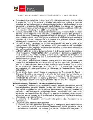 “NORMAS Y ORIENTACIONES PARA EL DESARROLLO DEL AÑO ESCOLAR 2015 EN LA EDUCACIÓN BÁSICA”
33
 Es responsabilidad del equipo directivo de la IIEE informar como máximo hasta el 31 de
diciembre del 2014, la demanda de profesores contratados que requiere la institución
educativa, así como el seguimiento a la adjudicación de plazas y la llegada oportuna de
los profesores a las aulas. Ningún profesor puede trabajar si no cuenta con Resolución
de contrato, ni ingreso a la planilla de remuneraciones, bajo responsabilidad del Director
de la institución educativa y de la UGEL correspondiente.
 En el caso de las IIEE nuevas de educación inicial creadas por incremento en el acceso,
las DRE o quien haga sus veces y las UGEL desarrollarán acciones para promover la
matrícula educativa. Para ello pueden conformar grupos de apoyo a la gestión de nuevas
instituciones educativas con la participación de municipios, directores de educación inicial
y primaria de la zona y miembros de la comunidad que apoyarán en el proceso de
matrícula y acondicionamiento de la nueva institución.
 Las DRE y UGEL garantizan un docente especializado sin aula a cargo, a las
instituciones de EBR, EBA y ETP, que atiendan a 10 o más estudiantes con necesidades
educativas especiales asociadas a discapacidad, para la orientación y acompañamiento
a los profesores de aula y familias.
 La DRE y UGEL en el marco de los resultados de la Encuesta Nacional Especializada
sobre discapacidad (ENEDIS 20129 deben priorizar el cierre de brechas, especialmente
en la atención a la primera infancia, a través de la expansión de Programas de
Intervención Temprana (PRITE), para lo cual tomarán como referencia los lineamientos
técnico normativos vigentes.
 La DRE y UGEL, en el marco del Programa Presupuestal 106 “Inclusión de niños, niñas,
jóvenes con discapacidad en Educación Básica y Técnico Productiva” garantizarán la
participación del Especialista Residente a fin de asegurar la implementación y monitoreo
de las actividades programadas para cada producto, el mismo que asumirá la
responsabilidad del registro del Sistema de Información de Educación Básica Especial
(SIDIGEBE).
 En las UGEL donde existan plazas presupuestadas de Promotores de Tutoría y
Orientación Educativa, se ejecutará el proceso de contratación de los mismos, de
preferencia antes del inicio del año escolar, en el marco de las normas para la
contratación de promotores de tutoría y orientación educativa en las instituciones
educativas de educación básica regular aprobadas RSG N° 2079-2014-MINEDU.
Acompañamiento y Monitoreo a las Instituciones Educativas:
 La Gerencia de Desarrollo Social, Dirección o Gerencia Regional de Educación elaboran
e implementan con las UGEL acciones de asesoría y monitoreo pedagógico a las IIEE.
Para ello deben elaborar un plan regional de asesoramiento y monitoreo pedagógico a
las Instituciones Educativas de los diferentes niveles y modalidades, que contendrá las
actividades correspondientes a los diferentes programas, estrategias, intervenciones y
actividades que se ejecutan en el ámbito regional concordantes con las orientaciones
establecidas en la presente Norma.
 El Ministerio de Educación acompañará este proceso de elaboración y de
implementación.
 Este plan regional además deberá contener:
o Acciones y medidas pertinentes que aseguren la participación de los estudiantes de
su jurisdicción en todas las evaluaciones de rendimiento escolar que lleve a cabo el
Ministerio de Educación, las mismas que son de cumplimiento obligatorio. El
 