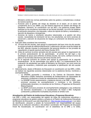 “NORMAS Y ORIENTACIONES PARA EL DESARROLLO DEL AÑO ESCOLAR 2015 EN LA EDUCACIÓN BÁSICA”
34
Ministerio emitirá las normas pertinentes sobre los grados y competencias a evaluar
de manera oportuna.
o Acciones para la gestión del riesgo de desastre en el sector, en el marco del
cumplimento de la Ley 29664, Ley del Sistema Nacional de Gestión del Riesgo de
Desastres. Asimismo, en coordinación con las IIEE y los gobiernos locales deben
participar en los simulacros nacionales en las fechas previstas, con el fin de fortalecer
la educación preventiva y de respuesta, cultura de reporte de daños y necesidades, y
atención de desastres y emergencias.
o Acciones de tutoría y orientación educativa relacionadas a la gestión del clima
escolar, necesidades de orientación de las y los estudiantes; así como acciones de
prevención y atención de situaciones de riesgo y/o vulneración de derechos que los
afectan.
 Este plan debe considerar tres momentos:
a) Al inicio del año escolar, para apoyar la organización del buen inicio de año escolar,
la primera jornada de reflexión/planificación y elaboración del plan anual de trabajo de
las IIEE; además impulsar la participación del personal directivo en las jornadas de
capacitación el reporte oportuno del Censo Escolar 2015.
b) Antes de culminar el primer semestre del año escolar para apoyar la organización de
la primera autoevaluación de los aprendizajes, el primer día del logro y las
estrategias de apoyo para enfrentar el retraso escolar. Así como, verificar el envío de
datos en los formatos electrónicos del Censo Escolar 2015.
c) En la segunda quincena de octubre para apoyar la organización de la segunda
autoevaluación de los aprendizajes que aplica la IIEE y la implementación de la
evaluación de estudiantes que aplica el Ministerio de Educación; así como entre los
meses de noviembre y diciembre para acompañar la planificación del año escolar
2016.
 Adicionalmente, desde el Ministerio de Educación en coordinación con las DRE y UGEL
se realizan las siguientes acciones relacionadas con la asistencia técnica, monitoreo y
acompañamiento:
o La DIGEBA acompaña y monitorea a los Centros de Educación Básica
Alternativa (CEBA) realizando actividades de fortalecimiento de capacidades de
directores y profesores a través de capacitaciones virtuales o presenciales.
o La DIGEBE brinda asesoramiento y asistencia técnica a las DRE y UGEL, para
promover procesos de acompañamiento y monitoreo a los directivos,
profesionales docentes y no docentes de los Centros y Programas de Educación
Básica Especial.
o La DESP promueve procesos de acompañamiento pedagógico a los profesores
de Servicios escolarizados y no escolarizados de Inicial e IIEE multigrado
(unidocente y polidocente incompleta) de primaria en ámbito rural.
Actualización del Padrón de Instituciones Educativas y Programas Educativos
Las DRE y UGEL son responsables del registro de todas las instituciones educativas y
programas educativos de gestión pública y privada en el Padrón de Instituciones Educativas
del Ministerio de Educación que está disponible en: (http://escale.minedu.gob.pe/). Los datos
de identificación, ubicación y estado de funcionamiento son responsabilidad del equipo
directivo de la institución educativa o del profesor coordinador del Programa de Educación
Inicial No Escolarizado, en coordinación con el estadístico de la DRE y la UGEL
 