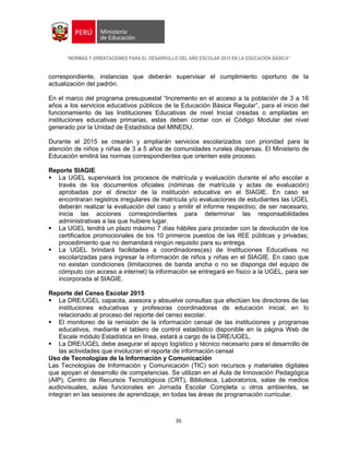 “NORMAS Y ORIENTACIONES PARA EL DESARROLLO DEL AÑO ESCOLAR 2015 EN LA EDUCACIÓN BÁSICA”
35
correspondiente, instancias que deberán supervisar el cumplimiento oportuno de la
actualización del padrón.
En el marco del programa presupuestal “Incremento en el acceso a la población de 3 a 16
años a los servicios educativos públicos de la Educación Básica Regular”, para el inicio del
funcionamiento de las Instituciones Educativas de nivel Inicial creadas o ampliadas en
instituciones educativas primarias, estas deben contar con el Código Modular del nivel
generado por la Unidad de Estadística del MINEDU.
Durante el 2015 se crearán y ampliarán servicios escolarizados con prioridad para la
atención de niños y niñas de 3 a 5 años de comunidades rurales dispersas. El Ministerio de
Educación emitirá las normas correspondientes que orienten este proceso.
Reporte SIAGIE
 La UGEL supervisará los procesos de matrícula y evaluación durante el año escolar a
través de los documentos oficiales (nóminas de matrícula y actas de evaluación)
aprobadas por el director de la institución educativa en el SIAGIE. En caso se
encontraran registros irregulares de matrícula y/o evaluaciones de estudiantes las UGEL
deberán realizar la evaluación del caso y emitir el informe respectivo; de ser necesario,
inicia las acciones correspondientes para determinar las responsabilidades
administrativas a las que hubiere lugar.
 La UGEL tendrá un plazo máximo 7 días hábiles para proceder con la devolución de los
certificados promocionales de los 10 primeros puestos de las IIEE públicas y privadas;
procedimiento que no demandará ningún requisito para su entrega.
 La UGEL brindará facilidades a coordinadores(as) de Instituciones Educativas no
escolarizadas para ingresar la información de niños y niñas en el SIAGIE. En caso que
no existan condiciones (limitaciones de banda ancha o no se disponga del equipo de
cómputo con acceso a internet) la información se entregará en físico a la UGEL, para ser
incorporada al SIAGIE.
Reporte del Censo Escolar 2015
 La DRE/UGEL capacita, asesora y absuelve consultas que efectúen los directores de las
instituciones educativas y profesoras coordinadoras de educación inicial, en lo
relacionado al proceso del reporte del censo escolar.
 El monitoreo de la remisión de la información censal de las instituciones y programas
educativos, mediante el tablero de control estadístico disponible en la página Web de
Escale módulo Estadística en línea, estará a cargo de la DRE/UGEL.
 La DRE/UGEL debe asegurar el apoyo logístico y técnico necesario para el desarrollo de
las actividades que involucran el reporte de información censal
Uso de Tecnologías de la Información y Comunicación
Las Tecnologías de Información y Comunicación (TIC) son recursos y materiales digitales
que apoyan el desarrollo de competencias. Se utilizan en el Aula de Innovación Pedagógica
(AIP), Centro de Recursos Tecnológicos (CRT), Biblioteca, Laboratorios, salas de medios
audiovisuales, aulas funcionales en Jornada Escolar Completa u otros ambientes, se
integran en las sesiones de aprendizaje, en todas las áreas de programación curricular.
 