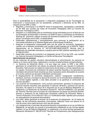 “NORMAS Y ORIENTACIONES PARA EL DESARROLLO DEL AÑO ESCOLAR 2015 EN LA EDUCACIÓN BÁSICA”
36
Para la sostenibilidad de la apropiación e integración pedagógica de las Tecnologías de
Información y Comunicación por los estudiantes, profesores y directores de las IIEE, se
requiere que las DRE o UGEL:
 Registren y comuniquen a la DIGETE sobre el equipamiento, operatividad y actividades
de las IIEE que cuentan con Aulas de Innovación Pedagógica (AIP) y/o Centros de
Recursos Tecnológicos (CRT).
 Designen a un especialista para la coordinación de las actividades que en el tema de uso
de tecnologías se desarrollen e informen a la DIGETE para su publicación en PerúEduca.
Además de conformar y liderar el equipo de docentes formadores en TIC y Docentes de
Apoyo Tecnológico de la UGEL correspondiente.
 Desarrollen capacitaciones y acompañamiento para promover la participación de la
comunidad educativa en el Sistema Digital para el Aprendizaje PerúEduca.
 Aseguren la designación presupuestal para que las aulas de Innovación Pedagógica
cuenten con el docente coordinador que cumpla el perfil indicado por la DIGETE, según
disposiciones de la Directiva N° 047-2010-ME/VMGP-DIGETE Normas para la
distribución de materiales educativos y equipos para las IIEE públicas aprobada por R.D.
N° 668-2010-ED.
 Desarrollen acciones de monitoreo a la integración de las TIC en las II.EE. que cuenten
con Aula de Innovación Pedagógica y /o Centro de Recursos Tecnológicos.
Administración de personal
En las instancias de gestión educativa descentralizada la administración de personal se
realiza en el marco de las leyes, reglamentos y normas complementarias correspondientes:
 La Gerencia de Desarrollo Social, o la que haga sus veces, la DRE y las UGEL
garantizan el cumplimiento del ingreso de personal docente que requiera la Institución
Educativa. Este proceso se realiza en observancia de las leyes y normas específicas que
los regulan. El proceso de contratación de plazas vacantes docentes y los generados en
reemplazo del personal titular docente que sean necesarios serán efectuados de acuerdo
a la norma nacional que aprueba el Ministerio de Educación.
 El desplazamiento de servidores (designación, rotación, reasignación, transferencia,
destaque, permuta y encargo) se ejecuta de acuerdo con el procedimiento establecido en
las normas legales vigentes, y solo debe proceder si se garantiza la continuidad del
servicio educativo.
 Las acciones de racionalización, como proceso permanente, garantiza la presencia del
personal docente requerido para garantizar la atención eficiente y oportuna del servicio
educativo. Se realiza en el marco de lo dispuesto por la Ley de Reforma Magisterial, su
reglamento y la Resolución de Secretaría General N° 1825-2014-MINEDU, que aprueba
las “Normas Técnicas para el proceso de racionalización de plazas de personal docente,
directivo y jerárquico en las instituciones educativas públicas de Educación Básica y
Técnico Productiva. El D.S.005-2011-ED y su modificatoria están vigentes para procesos
de racionalización de personal administrativo.
 Las UGEL deben garantizar la emisión de la resolución de designación de 10 meses de
trabajo, de las promotoras educativas comunitarias, debiendo iniciar sus labores en el
mes de marzo como parte del buen inicio del año escolar.
 Las reasignaciones y permutas del personal docente comprendidos en la Ley de Reforma
Magisterial, se ejecutan de acuerdo al procedimiento establecido en las normas legales
vigentes, la Ley de Reforma Magisterial, su reglamento y la norma técnica aprobada por
Resolución Ministerial N° 582-2013-ED “Normas de Procedimiento para Reasignaciones
 