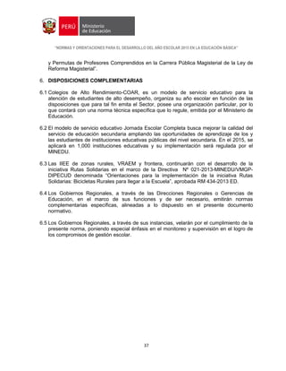 “NORMAS Y ORIENTACIONES PARA EL DESARROLLO DEL AÑO ESCOLAR 2015 EN LA EDUCACIÓN BÁSICA”
37
y Permutas de Profesores Comprendidos en la Carrera Pública Magisterial de la Ley de
Reforma Magisterial”.
6. DISPOSICIONES COMPLEMENTARIAS
6.1 Colegios de Alto Rendimiento-COAR, es un modelo de servicio educativo para la
atención de estudiantes de alto desempeño, organiza su año escolar en función de las
disposiciones que para tal fin emita el Sector, posee una organización particular, por lo
que contará con una norma técnica específica que lo regule, emitida por el Ministerio de
Educación.
6.2 El modelo de servicio educativo Jornada Escolar Completa busca mejorar la calidad del
servicio de educación secundaria ampliando las oportunidades de aprendizaje de los y
las estudiantes de instituciones educativas públicas del nivel secundaria. En el 2015, se
aplicará en 1,000 instituciones educativas y su implementación será regulada por el
MINEDU.
6.3 Las IIEE de zonas rurales, VRAEM y frontera, continuarán con el desarrollo de la
iniciativa Rutas Solidarias en el marco de la Directiva Nº 021-2013-MINEDU/VMGP-
DIPECUD denominada “Orientaciones para la implementación de la iniciativa Rutas
Solidarias: Bicicletas Rurales para llegar a la Escuela”, aprobada RM 434-2013 ED.
6.4 Los Gobiernos Regionales, a través de las Direcciones Regionales o Gerencias de
Educación, en el marco de sus funciones y de ser necesario, emitirán normas
complementarias específicas, alineadas a lo dispuesto en el presente documento
normativo.
6.5 Los Gobiernos Regionales, a través de sus instancias, velarán por el cumplimiento de la
presente norma, poniendo especial énfasis en el monitoreo y supervisión en el logro de
los compromisos de gestión escolar.
 