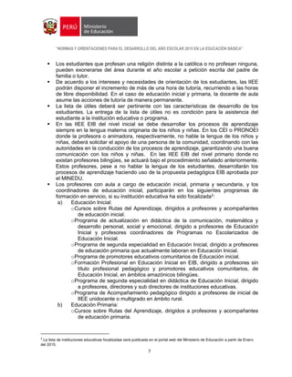 “NORMAS Y ORIENTACIONES PARA EL DESARROLLO DEL AÑO ESCOLAR 2015 EN LA EDUCACIÓN BÁSICA”
7
 Los estudiantes que profesan una religión distinta a la católica o no profesan ninguna,
pueden exonerarse del área durante el año escolar a petición escrita del padre de
familia o tutor.
 De acuerdo a los intereses y necesidades de orientación de los estudiantes, las IIEE
podrán disponer el incremento de más de una hora de tutoría, recurriendo a las horas
de libre disponibilidad. En el caso de educación inicial y primaria, la docente de aula
asume las acciones de tutoría de manera permanente.
 La lista de útiles deberá ser pertinente con las características de desarrollo de los
estudiantes. La entrega de la lista de útiles no es condición para la asistencia del
estudiante a la institución educativa o programa.
 En las IIEE EIB del nivel inicial se debe desarrollar los procesos de aprendizaje
siempre en la lengua materna originaria de los niños y niñas. En los CEI o PRONOEI
donde la profesora o animadora, respectivamente, no hable la lengua de los niños y
niñas, deberá solicitar el apoyo de una persona de la comunidad, coordinando con las
autoridades en la conducción de los procesos de aprendizaje, garantizando una buena
comunicación con los niños y niñas. En las IIEE EIB del nivel primario donde no
existan profesores bilingües, se actuará bajo el procedimiento señalado anteriormente.
Estos profesores, pese a no hablar la lengua de los estudiantes, desarrollarán los
procesos de aprendizaje haciendo uso de la propuesta pedagógica EIB aprobada por
el MINEDU.
 Los profesores con aula a cargo de educación inicial, primaria y secundaria, y los
coordinadores de educación inicial, participarán en los siguientes programas de
formación en servicio, si su institución educativa ha sido focalizada2
:
a) Educación Inicial:
oCursos sobre Rutas del Aprendizaje, dirigidos a profesores y acompañantes
de educación inicial.
oPrograma de actualización en didáctica de la comunicación, matemática y
desarrollo personal, social y emocional, dirigido a profesores de Educación
Inicial y profesores coordinadores de Programas no Escolarizados de
Educación Inicial.
oPrograma de segunda especialidad en Educación Inicial, dirigido a profesores
de educación primaria que actualmente laboran en Educación Inicial.
oPrograma de promotores educativos comunitarios de Educación inicial.
oFormación Profesional en Educación Inicial en EIB, dirigido a profesores sin
título profesional pedagógico y promotores educativos comunitarios, de
Educación Inicial, en ámbitos amazónicos bilingües.
oPrograma de segunda especialidad en didáctica de Educación Inicial, dirigido
a profesores, directores y sub directores de instituciones educativas.
oPrograma de Acompañamiento pedagógico dirigido a profesores de inicial de
IIEE unidocente o multigrado en ámbito rural.
b) Educación Primaria:
oCursos sobre Rutas del Aprendizaje, dirigidos a profesores y acompañantes
de educación primaria.
2
La lista de instituciones educativas focalizadas será publicada en el portal web del Ministerio de Educación a partir de Enero
del 2015.
 