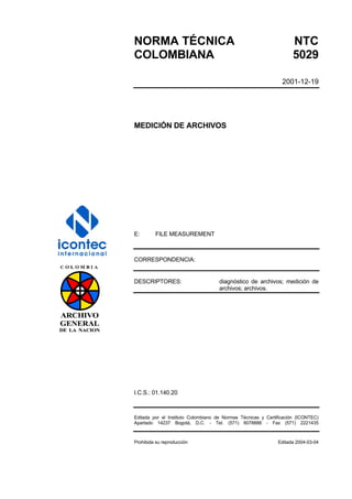 NORMA TÉCNICA NTC
COLOMBIANA 5029
2001-12-19
MEDICIÓN DE ARCHIVOS
E: FILE MEASUREMENT
CORRESPONDENCIA:
DESCRIPTORES: diagnóstico de archivos; medición de
archivos; archivos.
I.C.S.: 01.140.20
Editada por el Instituto Colombiano de Normas Técnicas y Certificación (ICONTEC)
Apartado 14237 Bogotá, D.C. - Tel. (571) 6078888 - Fax (571) 2221435
Prohibida su reproducción Editada 2004-03-04
 