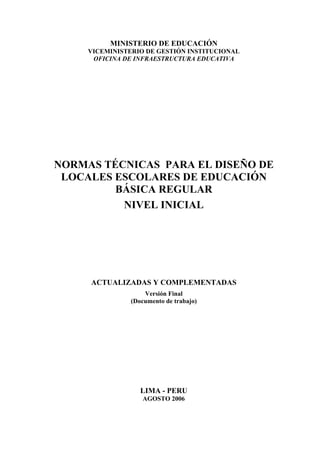 MINISTERIO DE EDUCACIÓN
VICEMINISTERIO DE GESTIÓN INSTITUCIONAL
OFICINA DE INFRAESTRUCTURA EDUCATIVA
NORMAS TÉCNICAS PARA EL DISEÑO DE
LOCALES ESCOLARES DE EDUCACIÓN
BÁSICA REGULAR
NIVEL INICIAL
ACTUALIZADAS Y COMPLEMENTADAS
Versión Final
(Documento de trabajo)
LIMA - PERU
AGOSTO 2006
 