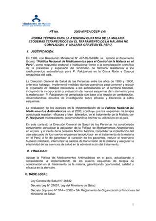 NT No.            2005-MINSA/DGSP-V.01

   NORMA TÉCNICA PARA LA ATENCION CURATIVA DE LA MALARIA
  ESQUEMAS TERAPÉUTICOS EN EL TRATAMIENTO DE LA MALARIA NO
          COMPLICADA Y MALARIA GRAVE EN EL PERU

 I. JUSTIFICACIÓN:

En 1999, con Resolución Ministerial N° 497-99-SA/DM, se aprobó el documento
técnico “Política Nacional de Medicamentos para el Control de la Malaria en el
Perú”, como respuesta sectorial e institucional frente a la comprobación científica
de la presencia y expansión del fenómeno de fármaco resistencia a los
medicamentos antimaláricos para P. Falciparum en la Costa Norte y Cuenca
Amazónica del país.

La Dirección General de Salud de las Personas entre los años de 1999 y 2000,
ante este hallazgo, implementó medidas técnico-operativas para contener y reducir
la expansión de fármaco resistencia a los antimaláricos en el territorio nacional,
incluyendo la incorporación y evaluación de nuevos esquemas de tratamiento para
la malaria por P. Falciparum no complicada con base a la terapia de combinación,
desarrollándose estudios de investigación sobre eficacia y tolerancia a éstos
esquemas.

La evaluación de los avances en la implementación de la Política Nacional de
Medicamentos Antimaláricos en el 2000, concluye que los esquemas de terapia
combinada resultan eficaces y bien tolerados, en el tratamiento de la Malaria por
P. falciparum multiresistente, recomendándose normar su utilización en el país.

En este contexto la Dirección General de Salud de las Personas ha considerado
conveniente consolidar la aplicación de la Política de Medicamentos Antimaláricos
en el país y a través de la presente Norma Técnica, consolidar la implantación del
uso adecuado de los nuevos esquemas terapéuticos en el tratamiento de la malaria
en el Perú; a fin de garantizar la curación de los pacientes, reducir el reservorio
humano infectado, interrumpir la cadena de transmisión de la malaria y asegurar la
efectividad de los servicios de salud en la administración del tratamiento.

 II. FINALIDAD:

Aplicar la Política de Medicamentos Antimaláricos en el país, actualizando y
consolidando la implementando de los nuevos esquemas de terapia de
combinación en el tratamiento de la malaria, garantizando oportunidad, calidad y
eficacia en la atención.

III. BASE LEGAL:

    Ley General de Salud N° 26842
    Decreto Ley Nº 27657, Ley del Ministerio de Salud.
    Decreto Supremo Nº 014 – 2002 – SA. Reglamento de Organización y Funciones del
    Ministerio de Salud.


                                                                                 1
 