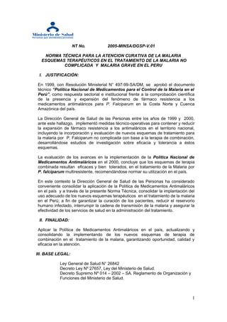 NT No.           2005-MINSA/DGSP-V.01

   NORMA TÉCNICA PARA LA ATENCION CURATIVA DE LA MALARIA
  ESQUEMAS TERAPÉUTICOS EN EL TRATAMIENTO DE LA MALARIA NO
          COMPLICADA Y MALARIA GRAVE EN EL PERU

 I. JUSTIFICACIÓN:

En 1999, con Resolución Ministerial N° 497-99-SA/DM, se aprobó el documento
técnico “Política Nacional de Medicamentos para el Control de la Malaria en el
Perú”, como respuesta sectorial e institucional frente a la comprobación científica
de la presencia y expansión del fenómeno de fármaco resistencia a los
medicamentos antimaláricos para P. Falciparum en la Costa Norte y Cuenca
Amazónica del país.

La Dirección General de Salud de las Personas entre los años de 1999 y 2000,
ante este hallazgo, implementó medidas técnico-operativas para contener y reducir
la expansión de fármaco resistencia a los antimaláricos en el territorio nacional,
incluyendo la incorporación y evaluación de nuevos esquemas de tratamiento para
la malaria por P. Falciparum no complicada con base a la terapia de combinación,
desarrollándose estudios de investigación sobre eficacia y tolerancia a éstos
esquemas.

La evaluación de los avances en la implementación de la Política Nacional de
Medicamentos Antimaláricos en el 2000, concluye que los esquemas de terapia
combinada resultan eficaces y bien tolerados, en el tratamiento de la Malaria por
P. falciparum multiresistente, recomendándose normar su utilización en el país.

En este contexto la Dirección General de Salud de las Personas ha considerado
conveniente consolidar la aplicación de la Política de Medicamentos Antimaláricos
en el país y a través de la presente Norma Técnica, consolidar la implantación del
uso adecuado de los nuevos esquemas terapéuticos en el tratamiento de la malaria
en el Perú; a fin de garantizar la curación de los pacientes, reducir el reservorio
humano infectado, interrumpir la cadena de transmisión de la malaria y asegurar la
efectividad de los servicios de salud en la administración del tratamiento.

 II. FINALIDAD:

Aplicar la Política de Medicamentos Antimaláricos en el país, actualizando y
consolidando la implementando de los nuevos esquemas de terapia de
combinación en el tratamiento de la malaria, garantizando oportunidad, calidad y
eficacia en la atención.

III. BASE LEGAL:

           Ley General de Salud N° 26842
           Decreto Ley Nº 27657, Ley del Ministerio de Salud.
           Decreto Supremo Nº 014 – 2002 – SA. Reglamento de Organización y
           Funciones del Ministerio de Salud.



                                                                                 1
 