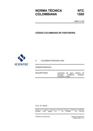 NORMA TÉCNICA NTC
COLOMBIANA 1500
2004-11-03
CÓDIGO COLOMBIANO DE FONTANERÍA
E: COLOMBIAN PIPEWORK CODE
CORRESPONDENCIA:
DESCRIPTORES: suministro de agua; sistema de
desagüe; instalación sanitaria;
fontanería; código
I.C.S.: 91.140.60
Editada por el Instituto Colombiano de Normas Técnicas y Certificación (ICONTEC)
Apartado 14237 Bogotá, D.C. - Tel. 6078888 - Fax 2221435
Prohibida su reproducción Segunda actualización
Editada 2004-11-12
 