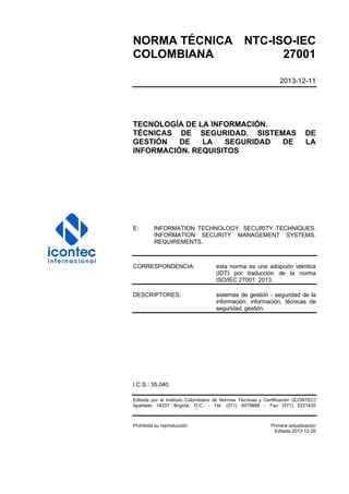 NORMA TÉCNICA NTC-ISO-IEC
COLOMBIANA 27001
2013-12-11
TECNOLOGÍA DE LA INFORMACIÓN.
TÉCNICAS DE SEGURIDAD. SISTEMAS DE
GESTIÓN DE LA SEGURIDAD DE LA
INFORMACIÓN. REQUISITOS
E: INFORMATION TECHNOLOGY. SECURITY TECHNIQUES.
INFORMATION SECURITY MANAGEMENT SYSTEMS.
REQUIREMENTS.
CORRESPONDENCIA: esta norma es una adopción idéntica
(IDT) por traducción de la norma
ISO/IEC 27001: 2013.
DESCRIPTORES: sistemas de gestión - seguridad de la
información; información, técnicas de
seguridad, gestión.
I.C.S.: 35.040
Editada por el Instituto Colombiano de Normas Técnicas y Certificación (ICONTEC)
Apartado 14237 Bogotá, D.C. - Tel. (571) 6078888 - Fax (571) 2221435
Prohibida su reproducción Primera actualización
Editada 2013-12-20
 