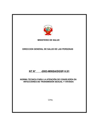 MINISTERIO DE SALUD
DIRECCION GENERAL DE SALUD DE LAS PERSONAS
NT N° -2003-MINSA/DGSP-V.01
NORMA TECNICA PARA LA ATENCIÓN DE CONSEJERÍA EN
INFECCIONES DE TRANSMISIÓN SEXUAL Y VIH/SIDA
Lima,
 