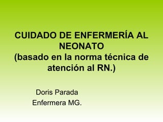CUIDADO DE ENFERMERÍA AL
NEONATO
(basado en la norma técnica de
atención al RN.)
Doris Parada
Enfermera MG.
 