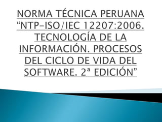 NORMA TÉCNICA PERUANA “NTP-ISO/IEC 12207:2006. TECNOLOGÍA DE LA INFORMACIÓN. PROCESOS DEL CICLO DE VIDA DEL SOFTWARE. 2ª EDICIÓN” 